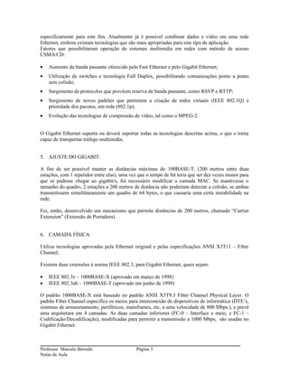 especificamente para este fim. Atualmente já é possível combinar dados e vídeo em uma rede
Ethernet, embora existam tecnologias que são mais apropriadas para este tipo de aplicação.
Fatores que possibilitaram operação de sistemas multimidia em redes com método de acesso
CSMA/CD:

•   Aumento da banda passante oferecido pelo Fast Ethernet e pelo Gigabit Ethernet;
•   Utilização de switches e tecnologia Full Duplex, possibilitando comunicações ponto a ponto
    sem colisão;
•   Surgimento de protocolos que provêem reserva de banda passante, como RSVP e RTTP;
•   Surgimento de novos padrões que permitem a criação de redes virtuais (IEEE 802.1Q) e
    prioridade dos pacotes, em rede (802.1p);
•   Evolução das tecnologias de compressão de vídeo, tal como o MPEG-2.


O Gigabit Ethernet suporta ou deverá suportar todas as tecnologias descritas acima, o que o torna
capaz de transportar tráfego multimidia.


5. AJUSTE DO GIGABIT:

A fim de ser possível manter as distâncias máximas do 100BASE-T, (200 metros entre duas
estações, com 1 repetidor entre elas), uma vez que o tempo de bit teria que ser dez vezes menor para
que se pudesse chegar ao gigabit/s, foi necessário modificar a camada MAC. Se mantivesse o
tamanho do quadro, 2 estações a 200 metros de distância não poderiam detectar a colisão, se ambas
transmitissem simultâneamente um quadro de 64 bytes, o que causaria uma certa instabilidade na
rede.

Foi, então, desenvolvido um mecanismo que permite distâncias de 200 metros, chamado “Carrier
Extension” (Extensão de Portadora).


6. CAMADA FÍSICA:

Utiliza tecnologias aprovadas pela Ethernet original e pelas especificações ANSI X3T11 – Fiber
Channel;

Existem duas extensões à norma IEEE 802.3, para Gigabit Ethernet, quais sejam:

•   IEEE 802.3z – 1000BASE-X (aprovado em março de 1998)
•   IEEE 802.3ab – 1000BASE-T (aprovado em junho de 1999)

O padrão 1000BASE-X está baseado no padrão ANSI X3T9.3 Fiber Channel Physical Layer. O
padrão Fiber Channel especifica os meios para interconexão de dispositivos de informática (DTE’s,
sistemas de armazenamento, periféricos, mainframes, etc, a uma velocidade de 800 Mbps.), e prevê
uma arquitetura em 4 camadas. As duas camadas inferiores (FC-0 – Interface e meio, e FC-1 –
Codificação/Decodificação), modificadas para permitir a transmissão a 1000 Mbps, são usadas no
Gigabit Ethernet.



Professor Marcelo Berredo                     Página 3
Notas de Aula
 