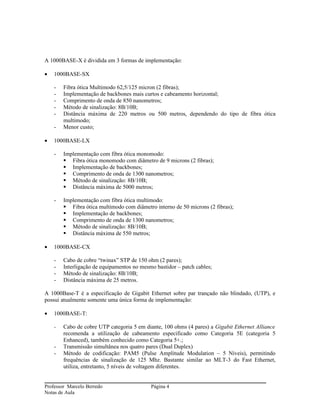 A 1000BASE-X é dividida em 3 formas de implementação:

•   1000BASE-SX

    -   Fibra ótica Multimodo 62,5/125 micron (2 fibras);
    -   Implementação de backbones mais curtos e cabeamento horizontal;
    -   Comprimento de onda de 850 nanometros;
    -   Método de sinalização: 8B/10B;
    -   Distância máxima de 220 metros ou 500 metros, dependendo do tipo de fibra ótica
        multimodo;
    -   Menor custo;

•   1000BASE-LX

    -   Implementação com fibra ótica monomodo:
         Fibra ótica monomodo com diâmetro de 9 microns (2 fibras);
         Implementação de backbones;
         Comprimento de onda de 1300 nanometros;
         Método de sinalização: 8B/10B;
         Distância máxima de 5000 metros;

    -   Implementação com fibra ótica multimodo:
         Fibra ótica multimodo com diâmetro interno de 50 microns (2 fibras);
         Implementação de backbones;
         Comprimento de onda de 1300 nanometros;
         Método de sinalização: 8B/10B;
         Distância máxima de 550 metros;

•   1000BASE-CX

    -   Cabo de cobre “twinax” STP de 150 ohm (2 pares);
    -   Interligação de equipamentos no mesmo bastidor – patch cables;
    -   Método de sinalização: 8B/10B;
    -   Distância máxima de 25 metros.

A 1000Base-T é a especificação de Gigabit Ethernet sobre par trançado não blindado, (UTP), e
possui atualmente somente uma única forma de implementação:

•   1000BASE-T:

    -   Cabo de cobre UTP categoria 5 em diante, 100 ohms (4 pares) a Gigabit Ethernet Alliance
        recomenda a utilização de cabeamento especificado como Categoria 5E (categoria 5
        Enhanced), também conhecido como Categoria 5+.;
    -   Transmissão simultânea nos quatro pares (Dual Duplex)
    -   Método de codificação: PAM5 (Pulse Amplitude Modulation – 5 Níveis), permitindo
        frequências de sinalização de 125 Mhz. Bastante similar ao MLT-3 do Fast Ethernet,
        utiliza, entretanto, 5 níveis de voltagem diferentes.


Professor Marcelo Berredo                   Página 4
Notas de Aula
 