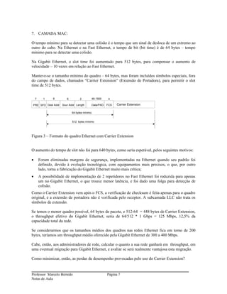 7. CAMADA MAC:

O tempo mínimo para se detectar uma colisão é o tempo que um sinal de desloca de um extremo ao
outro do cabo. Na Ethernet e na Fast Ethernet, o tempo de bit (bit time) é de 64 bytes – tempo
mínimo para se detectar uma colisão.

Na Gigabit Ethernet, o slot time foi aumentado para 512 bytes, para compensar o aumento de
velocidade – 10 vezes em relação ao Fast Ethernet.

Manteve-se o tamanho mínimo do quadro – 64 bytes, mas foram incluídos símbolos especiais, fora
do campo de dados, chamados “Carrier Extension” (Extensão de Portadora), para permitir o slot
time de 512 bytes.


    7     1     6       6         2           46-1500     4

PRE SFD Dest Addr    Sour Addr Length         Data/PAD   FCS   Carrier Extension

                            64 bytes mínimo


                            512 bytes mínimo




Figura 3 – Formato do quadro Ethernet com Carrier Extension


O aumento do tempo de slot não foi para 640 bytes, como seria esperável, pelos seguintes motivos:

•       Foram eliminadas margens de segurança, implementadas na Ethernet quando seu padrão foi
        definido, devido à evolução tecnológica, com equipamentos mais precisos, o que, por outro
        lado, torna a fabricação do Gigabit Ethernet muito mais crítica;
•       A possibilidade de implementação de 2 repetidores no Fast Ethernet foi reduzida para apenas
        um no Gigabit Ethernet, o que trouxe menor latência, e foi dado uma folga para detecção de
        colisão.
Como o Carrier Extension vem após o FCS, a verificação de checksum é feita apenas para o quadro
original, e a extensão de portadora não é verificada pelo receptor. A subcamada LLC não trata os
símbolos de extensão.

Se temos o menor quadro possível, 64 bytes de pacote, e 512-64 = 448 bytes de Carrier Extension,
o throughput efetivo do Gigabit Ethernet, seria de 64/512 * 1 Gbps = 125 Mbps, 12,5% da
capacidade total da rede.

Se considerarmos que os tamanhos médios dos quadros nas redes Ethernet fica em torno de 200
bytes, teríamos um throughput médio oferecido pela Gigabit Ethernet de 300 a 400 Mbps.

Cabe, então, aos administradores de rede, calcular o quanto a sua rede ganhará em throughput, em
uma eventual migração para Gigabit Ethernet, e avaliar se será realmente vantajosa esta migração.

Como minimizar, então, as perdas de desempenho provocadas pelo uso do Carrier Extension?


Professor Marcelo Berredo                                Página 7
Notas de Aula
 