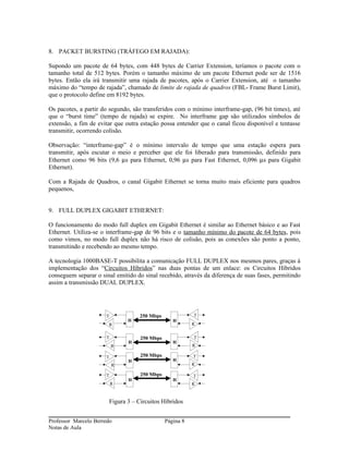 8. PACKET BURSTING (TRÁFEGO EM RAJADA):

Supondo um pacote de 64 bytes, com 448 bytes de Carrier Extension, teríamos o pacote com o
tamanho total de 512 bytes. Porém o tamanho máximo de um pacote Ethernet pode ser de 1516
bytes. Então ela irá transmitir uma rajada de pacotes, após o Carrier Extension, até o tamanho
máximo do “tempo de rajada”, chamado de limite de rajada de quadros (FBL- Frame Burst Limit),
que o protocolo define em 8192 bytes.

Os pacotes, a partir do segundo, são transferidos com o mínimo interframe-gap, (96 bit times), até
que o “burst time” (tempo de rajada) se expire. No interframe gap são utilizados símbolos de
extensão, a fim de evitar que outra estação possa entender que o canal ficou disponível e tentasse
transmitir, ocorrendo colisão.

Observação: “interframe-gap” é o mínimo intervalo de tempo que uma estação espera para
transmitir, após escutar o meio e perceber que ele foi liberado para transmissão, definido para
Ethernet como 96 bits (9,6 µs para Ethernet, 0,96 µs para Fast Ethernet, 0,096 µs para Gigabit
Ethernet).

Com a Rajada de Quadros, o canal Gigabit Ethernet se torna muito mais eficiente para quadros
pequenos,


9. FULL DUPLEX GIGABIT ETHERNET:

O funcionamento do modo full duplex em Gigabit Ethernet é similar ao Ethernet básico e ao Fast
Ethernet. Utiliza-se o interframe-gap de 96 bits e o tamanho mínimo do pacote de 64 bytes, pois
como vimos, no modo full duplex não há risco de colisão, pois as conexões são ponto a ponto,
transmitindo e recebendo ao mesmo tempo.

A tecnologia 1000BASE-T possibilita a comunicação FULL DUPLEX nos mesmos pares, graças à
implementação dos “Circuitos Híbridos” nas duas pontas de um enlace: os Circuitos Híbridos
conseguem separar o sinal emitido do sinal recebido, através da diferença de suas fases, permitindo
assim a transmissão DUAL DUPLEX.




                      T            250 Mbps               T
                               H                  H
                       R                                  R

                      T             250 Mbps              T
                               H                  H
                          R                               R

                      T             250 Mbps              T
                               H                  H
                          R                               R

                      T             250 Mbps              T
                               H                  H
                          R                               R


                       Figura 3 – Circuitos Híbridos


Professor Marcelo Berredo                      Página 8
Notas de Aula
 