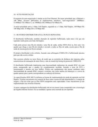 10. AUTO-NEGOCIAÇÃO:

O esquema de auto-negociação é similar ao do Fast Ethernet. De maior prioridade que o Ethernet a
100 Mbps, diversos fabricantes já implementam interfaces “auto-negociation” 1000Base-
T/100Base-TX/10Base-T, ou 1000Base-SX/100Base-FX/10Base-FL.

A maior prioridade será a 1 Gbps, Full Duplex, seguindo-se o 1 Gbps, Half Duplex, 100 Mbps FD,
100 Mbps HD, 10 Mbps FD e 10 Mbps HD.


11. BUFFERED DISTRIBUTOR (FULL DUPLEX REPEATER):

O distribuidor bufferizado, também chamado de repetidor bufferizado, nada mais é do que um
repetidor multi-porta com links full duplex.

Cada porta possui uma fila de entrada e uma fila de saída, ambas FIFO (first in, first out). Um
quadro que chega a uma fila de entrada é enviado a todas as filas de saída, exceto para a fila de
saída da mesma porta da fila de entrada.

O próprio distribuidor evita colisões, fazendo uma arbitragem CSMA-CD e bufferizando pacotes
para que não ocorra colisão.

Não ocorrem colisões no meio físico, de modo que as restrições de distância são impostas pelas
características de atenuação do meio físico, e não ao round trip timing do protocolo CSMA/CD.

O distribuidor bufferizado implementa uma funcionalidade rudimentar da camada MAC em suas
porta, assegurando que o quadro foi completamente recebido, fazendo o teste do FCS e
armazenando o mesmo em seus buffers. Porém este equipamento não possui nenhuma outra
funcionalidade de camada MAC comum a switches, tais como análise de endereços e o envio do
quadro apenas para a porta correspondente ao endereço de destino.

As especificações IEEE 802.3x definem as formas de implementação do modo de operação em Full
Duplex. Existem mecanismos de controle de fluxo entre a porta do hub (distribuidor) e a estação de
origem, a fim de evitar que as filas FIFO extrapolem suas capacidades. Estes mecanismos já são
implementados nos switches Ethernet.

A maior vantagem do distribuidor bufferizado está no seu menor custo comparado com a tecnologia
de Gigabit Ethernet Switch. Ele na realidade é apenas uma extensão de um repetidor.




Professor Marcelo Berredo                    Página 9
Notas de Aula
 