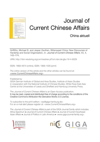 Journal of
Current Chinese Affairs
China aktuell
Griffiths, Michael B. and Jesper Zeuthen, Bittersweet China: New Discourses of
Hardship and Social Organisation, in: Journal of Current Chinese Affairs, 43, 4,
143–174.
URN: http://nbn-resolving.org/urn/resolver.pl?urn:nbn:de:gbv:18-4-8029
ISSN: 1868-4874 (online), ISSN: 1868-1026 (print)
The online version of this article and the other articles can be found at:
<www.CurrentChineseAffairs.org>
Published by
GIGA German Institute of Global and Area Studies, Institute of Asian Studies
in cooperation with the National Institute of Chinese Studies, White Rose East Asia
Centre at the Universities of Leeds and Sheffield and Hamburg University Press.
The Journal of Current Chinese Affairs is an Open Access publication.
It may be read, copied and distributed free of charge according to the conditions of the
Creative Commons Attribution-No Derivative Works 3.0 License.
To subscribe to the print edition: <ias@giga-hamburg.de>
For an e-mail alert please register at: <www.CurrentChineseAffairs.org>
The Journal of Current Chinese Affairs is part of the GIGA Journal Family which includes:
Africa Spectrum ● Journal of Current Chinese Affairs ● Journal of Current Southeast
Asian Affairs ● Journal of Politics in Latin America ● <www.giga-journal-family.org>
 