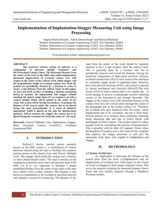 International Journal of Engineering and Management Research e-ISSN: 2250-0758 | p-ISSN: 2394-6962
Volume-11, Issue-3 (June 2021)
www.ijemr.net https://doi.org/10.31033/ijemr.11.3.5
36 This Work is under Creative Commons Attribution-NonCommercial-NoDerivatives 4.0 International License.
Implementation of Implantation-Stagger Measuring Unit using Image
Processing
Angela Infanta Ramesh1
, Ashish Dinesh Singh2
and Battina Babykutty3
1
Student, Department of Computer Engineering, FCRIT, Navi Mumbai, INDIA
2
Student, Department of Computer Engineering, FCRIT, Navi Mumbai, INDIA
3
Student, Department of Computer Engineering, FCRIT, Navi Mumbai, INDIA
3Corresponding Author: babykuttybattina@gmail.com
ABSTRACT
The electrical traction system of railways is a
combination of physical upright structures and
OCL(Overhead Contact Lines). The horizontal distance from
the center of the track to the OHE mast called implantation,
horizontal displacement of overhead contact wire with
respect to the center of the railway track called stagger, and
the perpendicular height of overhead contact wire from the
ground are periodically checked by a lineman in order to
ensure a safe distance from the railway track. In this paper,
we have put forth an idea of building a distance measuring
device to measure the implantation and stagger without
touching the objects using Open CV on raspberry pi with a
camera module which will be placed at the center of the
track. The system will be having two features. To measure the
distance of the nearest poles, the camera has to be placed
facing the mast perpendicular to a circle of diameter
appropriate which is placed on the pole for measurement
purposes. And to measure the stagger, the camera has to be
placed facing the overhead wire from the center of the track.
Keywords-- Electric Multiple Units, Implantation, Stagger,
Mast, Overhead Contact Line(OCL), Overhead
Equipment(OHE)
I. INTRODUCTION
Railway’s electric traction system normally
known as the OHE system is a combination of various
hardware erected along the tract to facilitate the seamless
traction power to the electric locos and Electric Multiple
Units. The upright which holds the contact wire is known
as masts placed beside tracks. The mast is erected on the
foundation to hold the entire static and dynamic load of the
OHE [1]. It is very important to maintain a proper
predefined distance from the center of the track to the mast
face, which is also a safety measure. This distance is also
known as implantation to be recorded at specified intervals
and maintain a record for monitoring. The distance of the
mast from the center of the track should be regularly
checked to have a safe distance from the railway track.
This is generally done by a lineman who has to
periodically measure and record the distance. Among the
numerous components of high-speed electrical railways,
overhead contact lines (OCLs) serve asone of the interfaces
to constantly supply power to operating trains. However,
due to the physical structure of OCL, the system is exposed
to various mechanical and electrical effects[2].This wire
layout will be in such a manner that is in a zigzag way to
avoid damage or groove to pantograph (current collecting
system of the locomotive) and damage thereafter. The
stagger of the contact wire is the horizontal distance of the
contact wire from the vertical plane through the center of
the pantograph pan at the contact surface [3]. Therefore,
the overhead wire gets displaced from the center, whose
displacement has to be calculated, and get it fixed back.
Normal practice is to measure these parameters manually
using measuring tape and also in power blocks with
pantograph of tower wagons. This project aimed to reduce
manual work by automating this process of measurement.
This is possible with the help of Computer Vision where
the Raspberry Pi camera acts as the vision for the computer
that captures the image, processes it, and gets the
measuring work done with regards to Implantation and
Stagger.
II. METHODOLOGY
2.1 System Architecture
An Application to determine the distance of the
nearest poles from the track i.e.(Implantation) and the
displacement of overhead wire with respect to the Centre
of Track i.e.(Stagger) is built using Computer Vision. This
serves the purpose of getting the measured distance from a
frame that was initially captured through a Raspberry
Picamera module.
 
