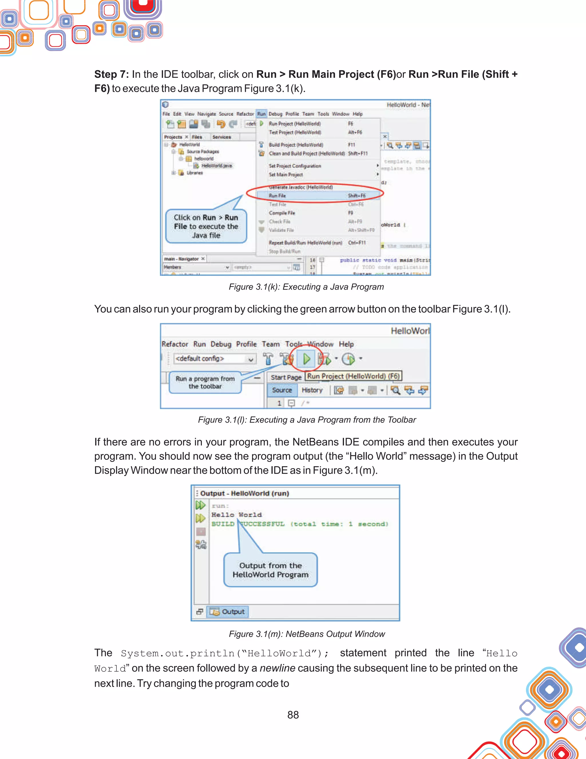88
Step 7: In the IDE toolbar, click on Run > Run Main Project (F6)or Run >Run File (Shift +
F6) to execute the Java Program Figure 3.1(k).
Figure 3.1(k): Executing a Java Program
You can also run your program by clicking the green arrow button on the toolbar Figure 3.1(l).
Figure 3.1(l): Executing a Java Program from the Toolbar
If there are no errors in your program, the NetBeans IDE compiles and then executes your
program. You should now see the program output (the “Hello World” message) in the Output
Display Window near the bottom of the IDE as in Figure 3.1(m).
Figure 3.1(m): NetBeans Output Window
The System.out.println(“HelloWorld”); statement printed the line “Hello
World” on the screen followed by a newline causing the subsequent line to be printed on the
next line.Try changing the program code to
 