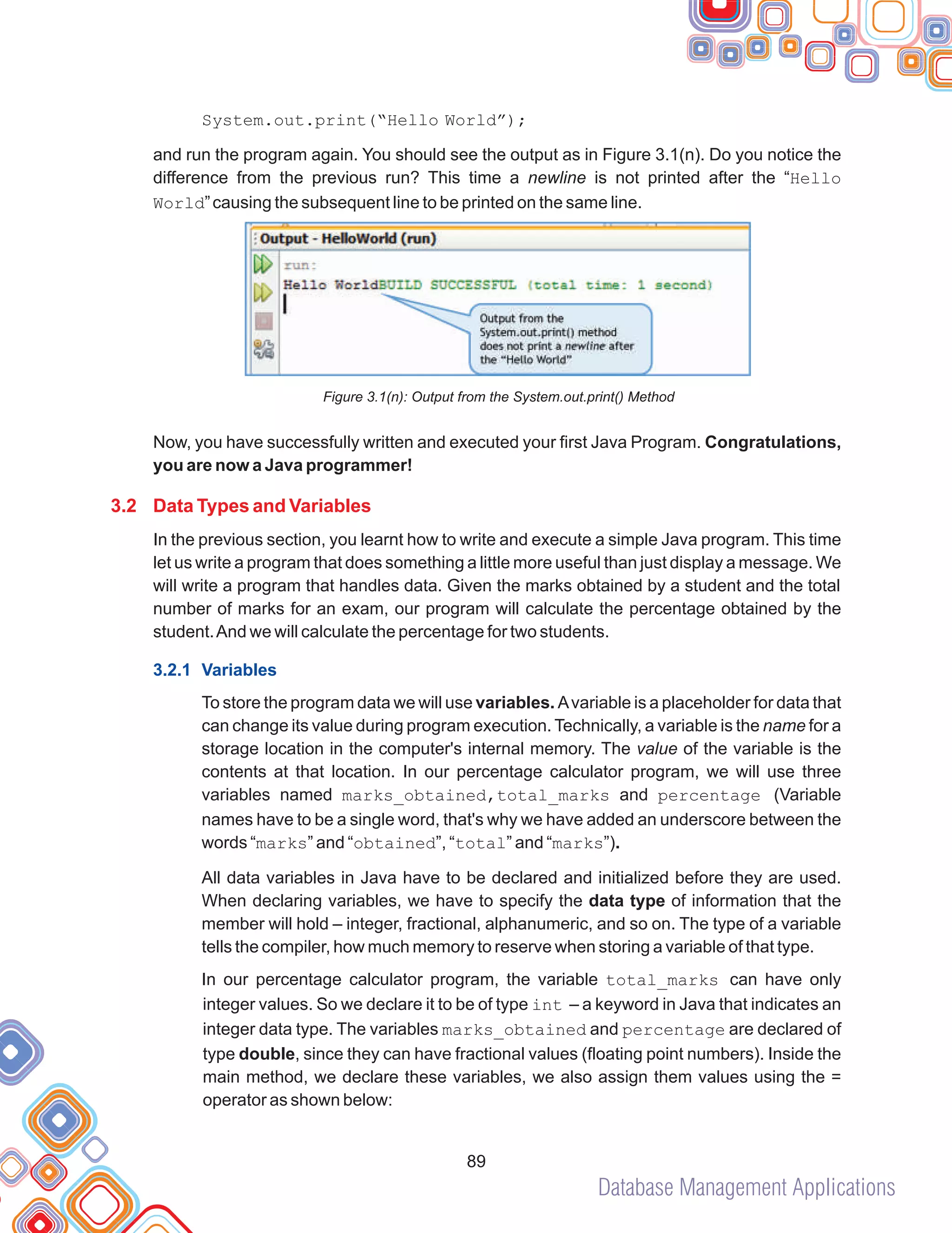 Database Management Applications
89
System.out.print(“Hello World”);
and run the program again. You should see the output as in Figure 3.1(n). Do you notice the
difference from the previous run? This time a newline is not printed after the “Hello
World”causing the subsequent line to be printed on the same line.
Figure 3.1(n): Output from the System.out.print() Method
Now, you have successfully written and executed your first Java Program. Congratulations,
you are now a Java programmer!
In the previous section, you learnt how to write and execute a simple Java program. This time
let us write a program that does something a little more useful than just display a message. We
will write a program that handles data. Given the marks obtained by a student and the total
number of marks for an exam, our program will calculate the percentage obtained by the
student.And we will calculate the percentage for two students.
To store the program data we will use variables. Avariable is a placeholder for data that
can change its value during program execution. Technically, a variable is the name for a
storage location in the computer's internal memory. The value of the variable is the
contents at that location. In our percentage calculator program, we will use three
variables named marks_obtained,total_marks and percentage (Variable
names have to be a single word, that's why we have added an underscore between the
words “marks” and “obtained”, “total” and “marks”).
All data variables in Java have to be declared and initialized before they are used.
When declaring variables, we have to specify the data type of information that the
member will hold – integer, fractional, alphanumeric, and so on. The type of a variable
tells the compiler, how much memory to reserve when storing a variable of that type.
In our percentage calculator program, the variable total_marks can have only
integer values. So we declare it to be of type int – a keyword in Java that indicates an
integer data type. The variables marks_obtained and percentage are declared of
type double, since they can have fractional values (floating point numbers). Inside the
main method, we declare these variables, we also assign them values using the =
operator as shown below:
3.2 Data Types and Variables
3.2.1 Variables
 