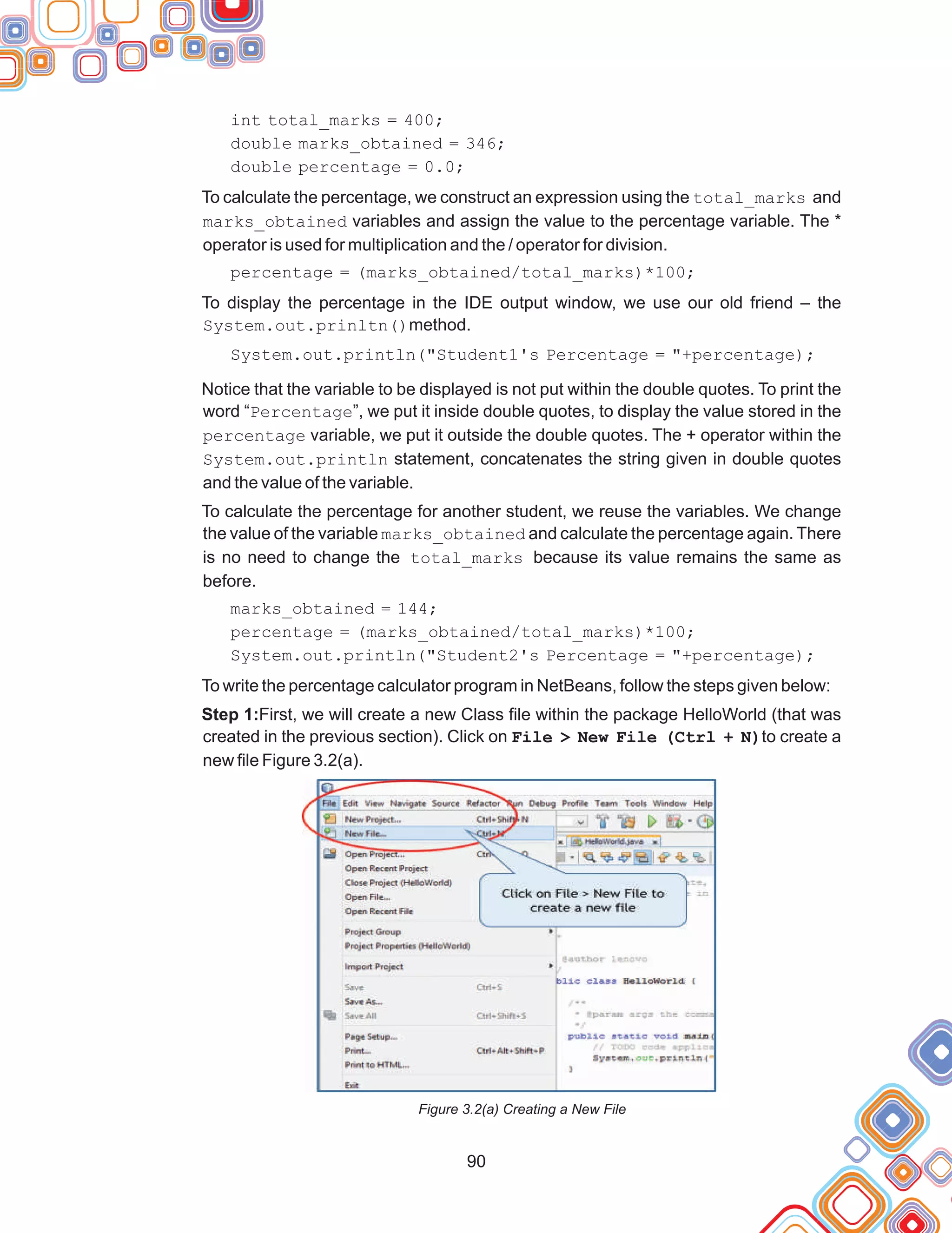 90
int total_marks = 400;
double marks_obtained = 346;
double percentage = 0.0;
To calculate the percentage, we construct an expression using the total_marks and
marks_obtained variables and assign the value to the percentage variable. The *
operator is used for multiplication and the / operator for division.
percentage = (marks_obtained/total_marks)*100;
To display the percentage in the IDE output window, we use our old friend – the
System.out.prinltn()method.
System.out.println("Student1's Percentage = "+percentage);
Notice that the variable to be displayed is not put within the double quotes. To print the
word “Percentage”, we put it inside double quotes, to display the value stored in the
percentage variable, we put it outside the double quotes. The + operator within the
System.out.println statement, concatenates the string given in double quotes
and the value of the variable.
To calculate the percentage for another student, we reuse the variables. We change
the value of the variable marks_obtained and calculate the percentage again. There
is no need to change the total_marks because its value remains the same as
before.
marks_obtained = 144;
percentage = (marks_obtained/total_marks)*100;
System.out.println("Student2's Percentage = "+percentage);
To write the percentage calculator program in NetBeans, follow the steps given below:
Step 1:First, we will create a new Class file within the package HelloWorld (that was
created in the previous section). Click on File > New File (Ctrl + N)to create a
new file Figure 3.2(a).
Figure 3.2(a) Creating a New File
 