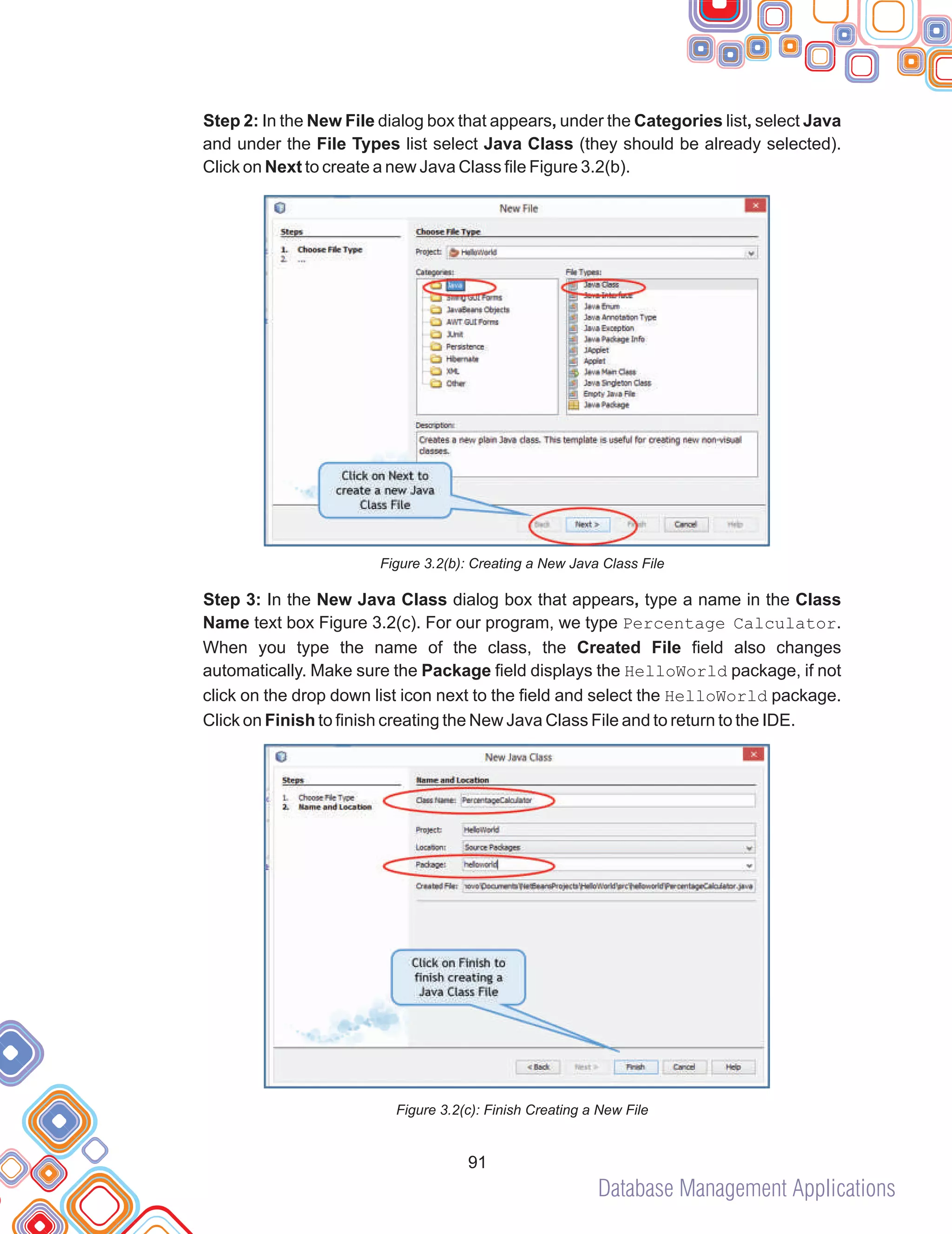 Database Management Applications
91
Step 2: In the New File dialog box that appears, under the Categories list, select Java
and under the File Types list select Java Class (they should be already selected).
Click on Next to create a new Java Class file Figure 3.2(b).
Figure 3.2(b): Creating a New Java Class File
Step 3: In the New Java Class dialog box that appears, type a name in the Class
Name text box Figure 3.2(c). For our program, we type Percentage Calculator.
When you type the name of the class, the Created File field also changes
automatically. Make sure the Package field displays the HelloWorld package, if not
click on the drop down list icon next to the field and select the HelloWorld package.
Click on Finish to finish creating the New Java Class File and to return to the IDE.
Figure 3.2(c): Finish Creating a New File
 