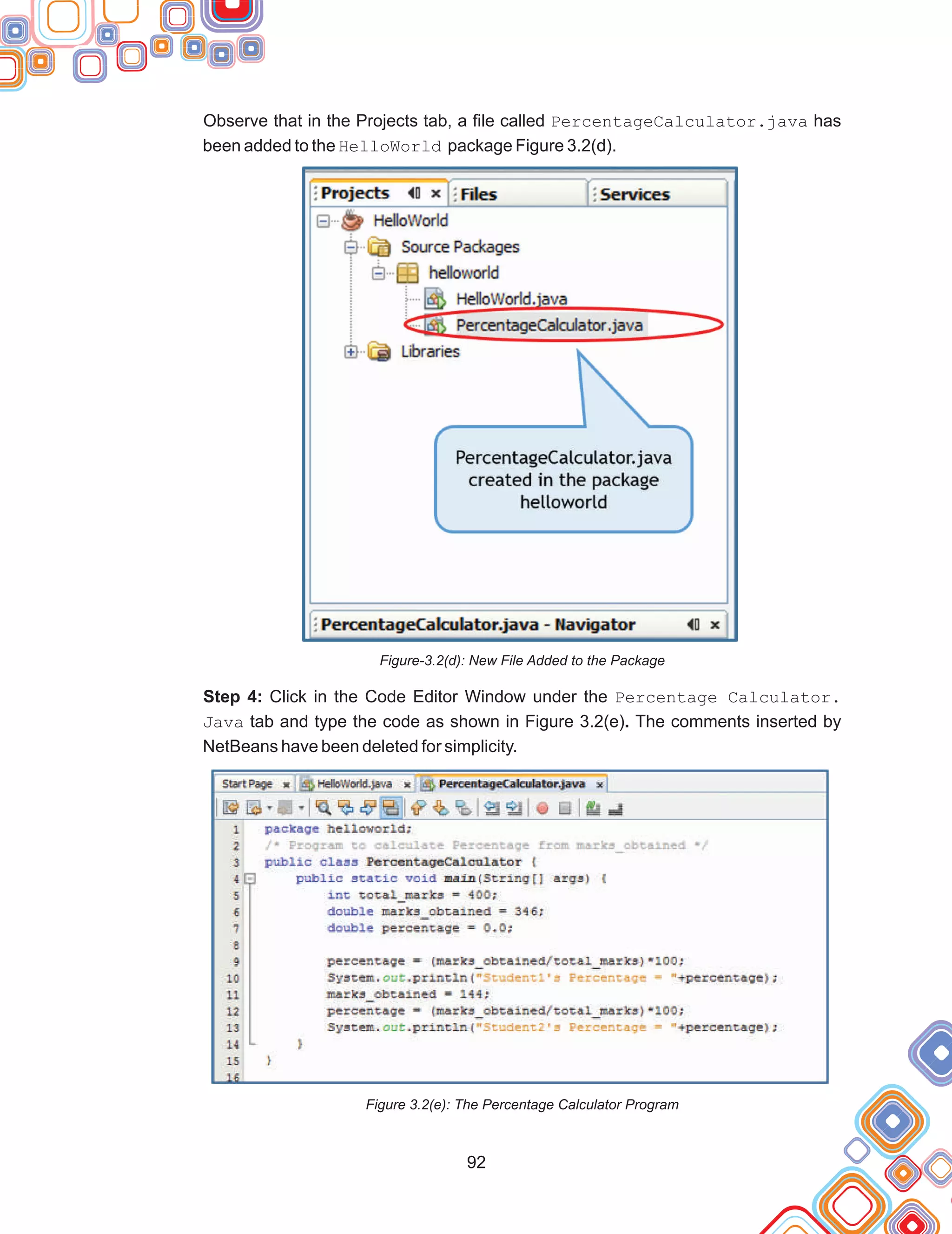 92
Observe that in the Projects tab, a file called PercentageCalculator.java has
been added to the HelloWorld package Figure 3.2(d).
Figure-3.2(d): New File Added to the Package
Step 4: Click in the Code Editor Window under the Percentage Calculator.
Java tab and type the code as shown in Figure 3.2(e). The comments inserted by
NetBeans have been deleted for simplicity.
Figure 3.2(e): The Percentage Calculator Program
 