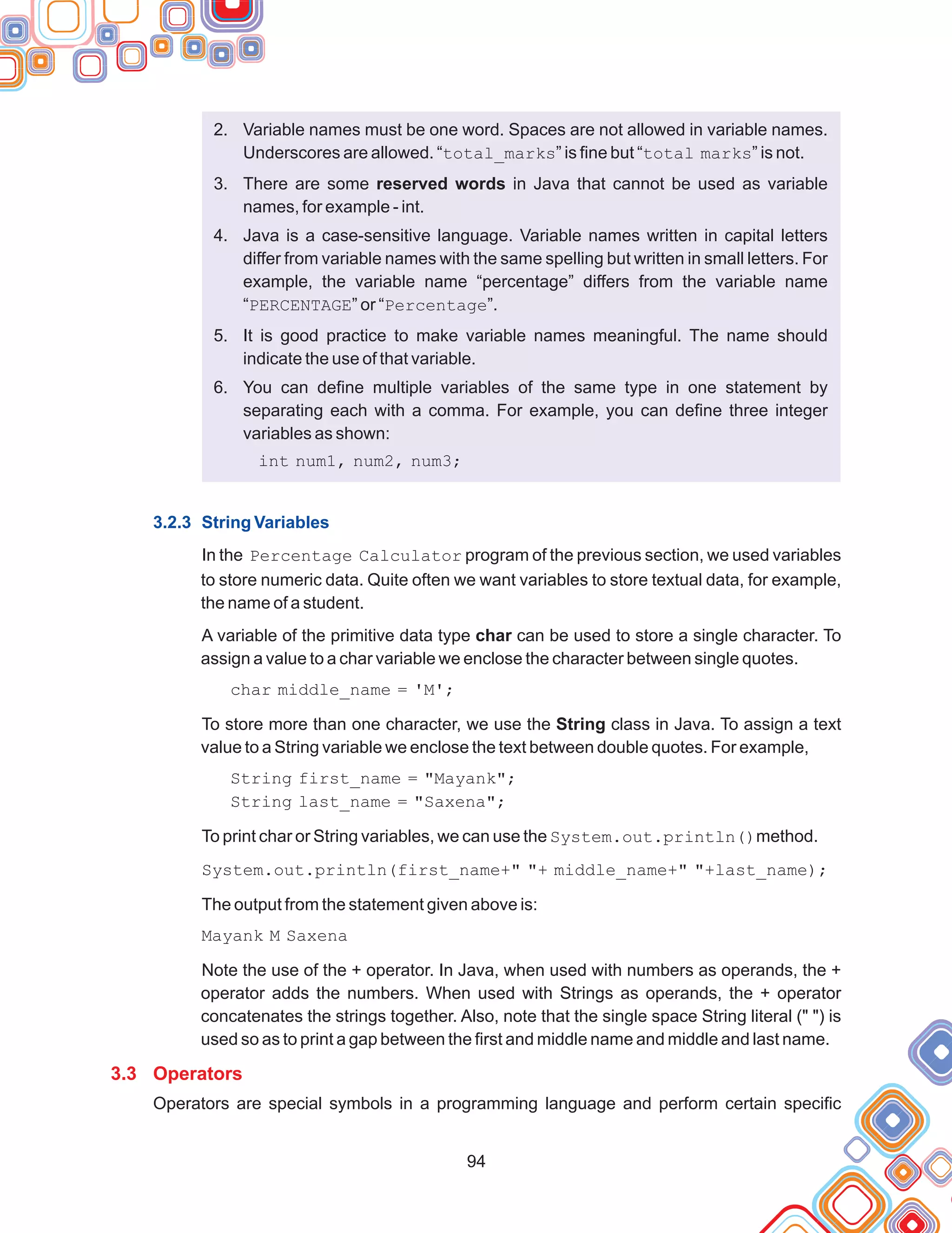 94
2. Variable names must be one word. Spaces are not allowed in variable names.
Underscores are allowed. “total_marks” is fine but “total marks” is not.
3. There are some reserved words in Java that cannot be used as variable
names, for example - int.
4. Java is a case-sensitive language. Variable names written in capital letters
differ from variable names with the same spelling but written in small letters. For
example, the variable name “percentage” differs from the variable name
“PERCENTAGE” or “Percentage”.
5. It is good practice to make variable names meaningful. The name should
indicate the use of that variable.
6. You can define multiple variables of the same type in one statement by
separating each with a comma. For example, you can define three integer
variables as shown:
int num1, num2, num3;
In the Percentage Calculator program of the previous section, we used variables
to store numeric data. Quite often we want variables to store textual data, for example,
the name of a student.
A variable of the primitive data type char can be used to store a single character. To
assign a value to a char variable we enclose the character between single quotes.
char middle_name = 'M';
To store more than one character, we use the String class in Java. To assign a text
value to a String variable we enclose the text between double quotes. For example,
String first_name = "Mayank";
String last_name = "Saxena";
To print char or String variables, we can use the System.out.println()method.
System.out.println(first_name+" "+ middle_name+" "+last_name);
The output from the statement given above is:
Mayank M Saxena
Note the use of the + operator. In Java, when used with numbers as operands, the +
operator adds the numbers. When used with Strings as operands, the + operator
concatenates the strings together. Also, note that the single space String literal (" ") is
used so as to print a gap between the first and middle name and middle and last name.
Operators are special symbols in a programming language and perform certain specific
3.2.3 String Variables
3.3 Operators
 