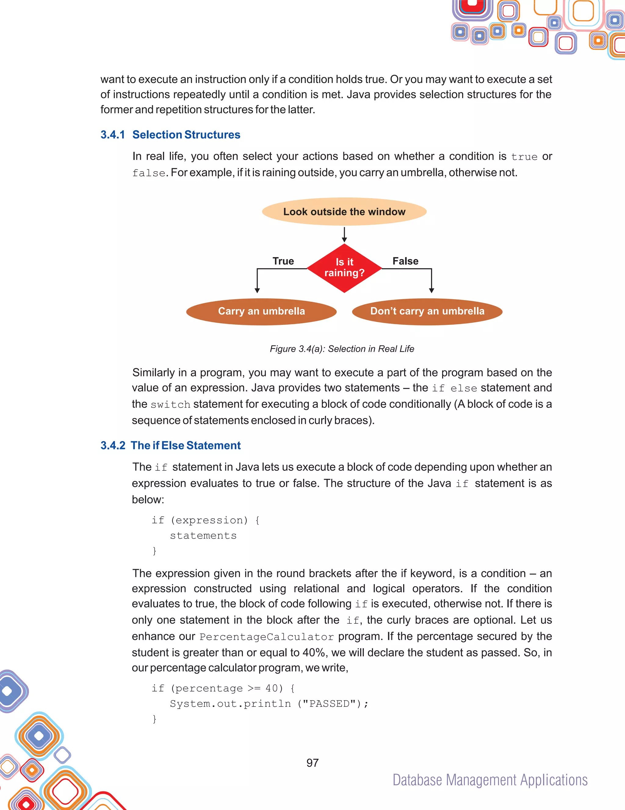 Database Management Applications
97
want to execute an instruction only if a condition holds true. Or you may want to execute a set
of instructions repeatedly until a condition is met. Java provides selection structures for the
former and repetition structures for the latter.
In real life, you often select your actions based on whether a condition is true or
false. For example, if it is raining outside, you carry an umbrella, otherwise not.
Figure 3.4(a): Selection in Real Life
Similarly in a program, you may want to execute a part of the program based on the
value of an expression. Java provides two statements – the if else statement and
the switch statement for executing a block of code conditionally (A block of code is a
sequence of statements enclosed in curly braces).
The if statement in Java lets us execute a block of code depending upon whether an
expression evaluates to true or false. The structure of the Java if statement is as
below:
The expression given in the round brackets after the if keyword, is a condition – an
expression constructed using relational and logical operators. If the condition
evaluates to true, the block of code following if is executed, otherwise not. If there is
only one statement in the block after the if, the curly braces are optional. Let us
enhance our PercentageCalculator program. If the percentage secured by the
student is greater than or equal to 40%, we will declare the student as passed. So, in
our percentage calculator program, we write,
3.4.1 Selection Structures
3.4.2 The if Else Statement
if (expression) {
statements
}
if (percentage >= 40) {
System.out.println ("PASSED");
}
Look outside the window
True False
Is it
raining?
Carry an umbrella Don’t carry an umbrella
 