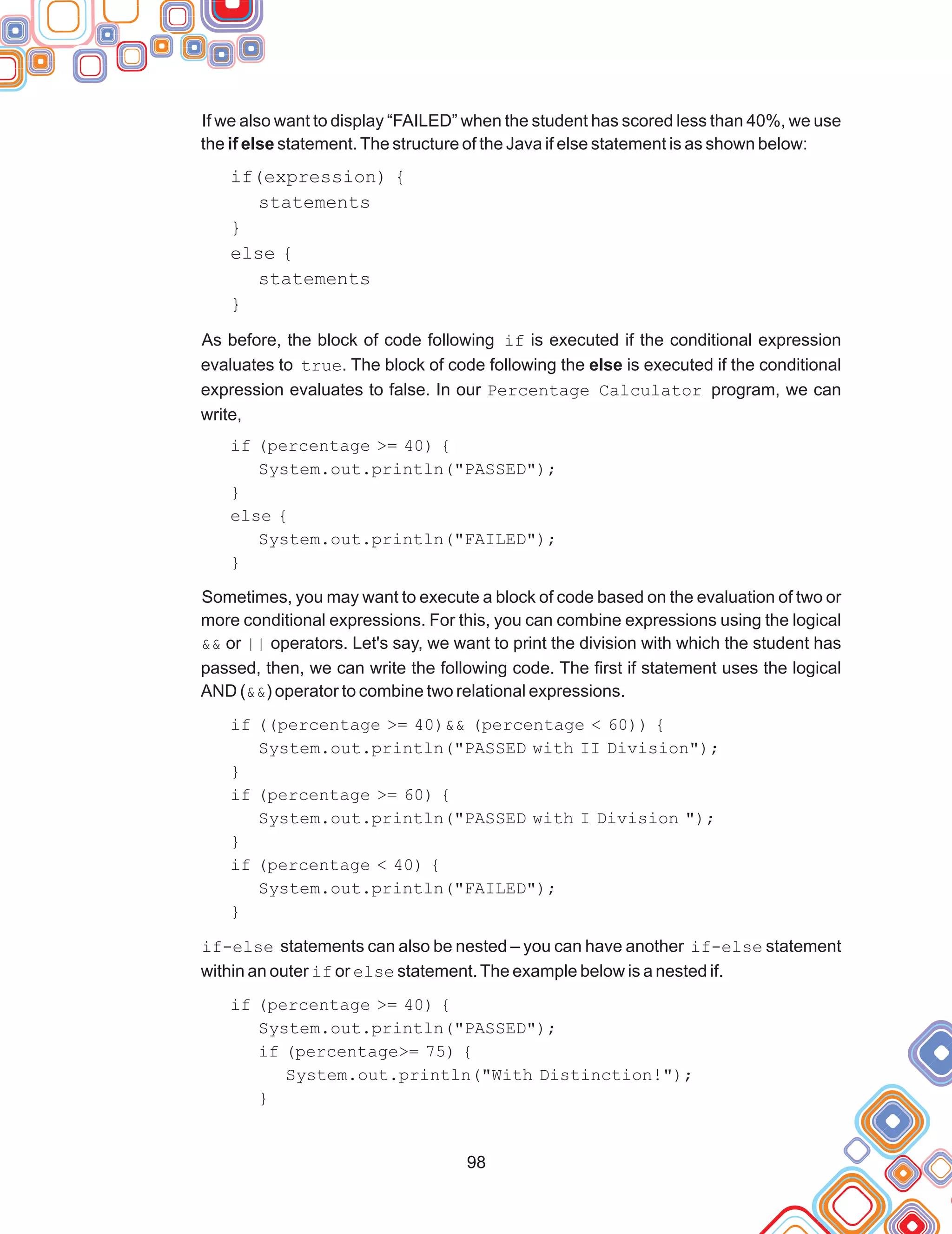98
If we also want to display “FAILED” when the student has scored less than 40%, we use
the if else statement.The structure of the Java if else statement is as shown below:
if(expression) {
statements
}
else {
statements
}
As before, the block of code following if is executed if the conditional expression
evaluates to true. The block of code following the else is executed if the conditional
expression evaluates to false. In our Percentage Calculator program, we can
write,
if (percentage >= 40) {
System.out.println("PASSED");
}
else {
System.out.println("FAILED");
}
Sometimes, you may want to execute a block of code based on the evaluation of two or
more conditional expressions. For this, you can combine expressions using the logical
&& or || operators. Let's say, we want to print the division with which the student has
passed, then, we can write the following code. The first if statement uses the logical
AND (&&) operator to combine two relational expressions.
if ((percentage >= 40)&& (percentage < 60)) {
System.out.println("PASSED with II Division");
}
if (percentage >= 60) {
System.out.println("PASSED with I Division ");
}
if (percentage < 40) {
System.out.println("FAILED");
}
if-else statements can also be nested – you can have another if-else statement
within an outer if or else statement.The example below is a nested if.
if (percentage >= 40) {
System.out.println("PASSED");
if (percentage>= 75) {
System.out.println("With Distinction!");
}
 