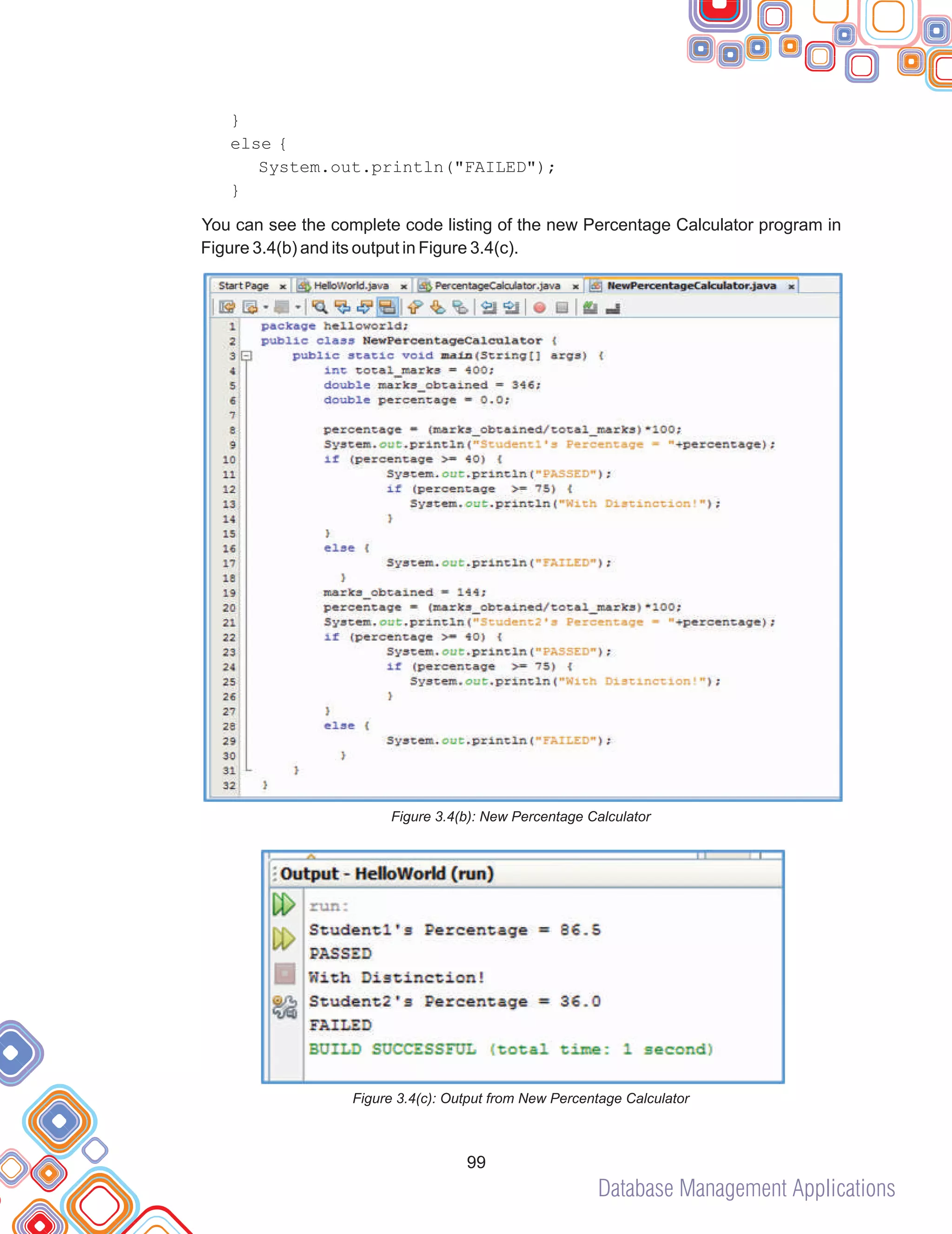 Database Management Applications
99
}
else {
System.out.println("FAILED");
}
You can see the complete code listing of the new Percentage Calculator program in
Figure 3.4(b) and its output in Figure 3.4(c).
Figure 3.4(b): New Percentage Calculator
Figure 3.4(c): Output from New Percentage Calculator
 