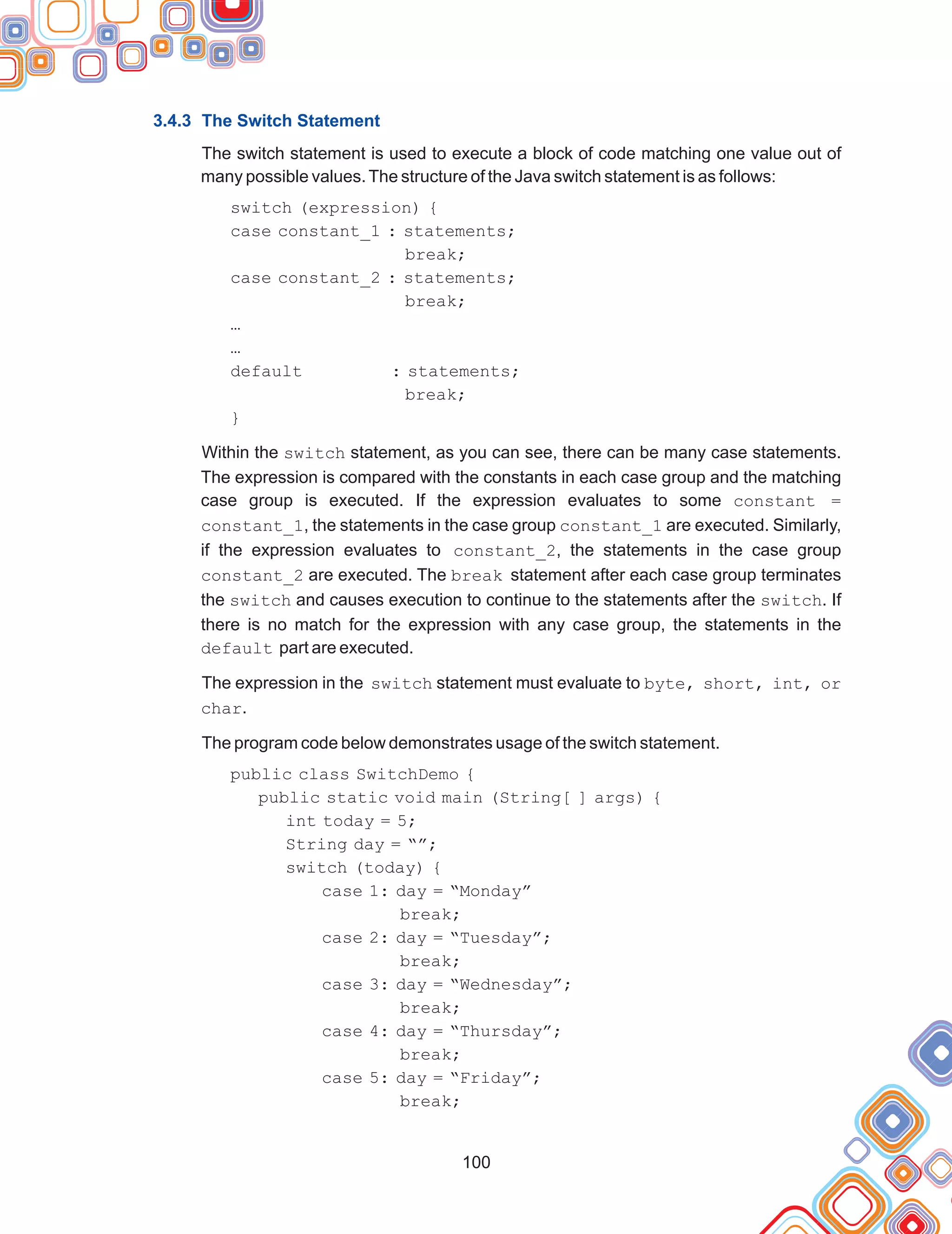 100
3.4.3 The Switch Statement
The switch statement is used to execute a block of code matching one value out of
many possible values.The structure of the Java switch statement is as follows:
…
…
default : statements;
break;
}
Within the switch statement, as you can see, there can be many case statements.
The expression is compared with the constants in each case group and the matching
case group is executed. If the expression evaluates to some constant =
constant_1, the statements in the case group constant_1 are executed. Similarly,
if the expression evaluates to constant_2, the statements in the case group
constant_2 are executed. The break statement after each case group terminates
the switch and causes execution to continue to the statements after the switch. If
there is no match for the expression with any case group, the statements in the
default part are executed.
The expression in the switch statement must evaluate to byte, short, int, or
char.
The program code below demonstrates usage of the switch statement.
switch (expression) {
case constant_1 : statements;
break;
case constant_2 : statements;
break;
public class SwitchDemo {
public static void main (String[ ] args) {
int today = 5;
String day = “”;
switch (today) {
case 1: day = “Monday”
break;
case 2: day = “Tuesday”;
break;
case 3: day = “Wednesday”;
break;
case 4: day = “Thursday”;
break;
case 5: day = “Friday”;
break;
 