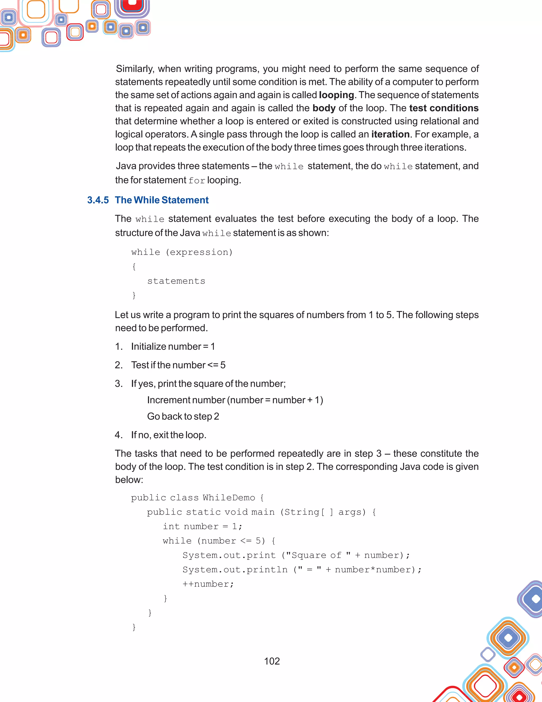 102
Similarly, when writing programs, you might need to perform the same sequence of
statements repeatedly until some condition is met. The ability of a computer to perform
the same set of actions again and again is called looping. The sequence of statements
that is repeated again and again is called the body of the loop. The test conditions
that determine whether a loop is entered or exited is constructed using relational and
logical operators. A single pass through the loop is called an iteration. For example, a
loop that repeats the execution of the body three times goes through three iterations.
Java provides three statements – the while statement, the do while statement, and
the for statement for looping.
The while statement evaluates the test before executing the body of a loop. The
structure of the Java while statement is as shown:
Let us write a program to print the squares of numbers from 1 to 5. The following steps
need to be performed.
1. Initialize number = 1
2. Test if the number <= 5
3. If yes, print the square of the number;
Increment number (number = number + 1)
Go back to step 2
4. If no, exit the loop.
The tasks that need to be performed repeatedly are in step 3 – these constitute the
body of the loop. The test condition is in step 2. The corresponding Java code is given
below:
3.4.5 The While Statement
while (expression)
{
statements
}
public class WhileDemo {
public static void main (String[ ] args) {
int number = 1;
while (number <= 5) {
System.out.print ("Square of " + number);
System.out.println (" = " + number*number);
++number;
}
}
}
 