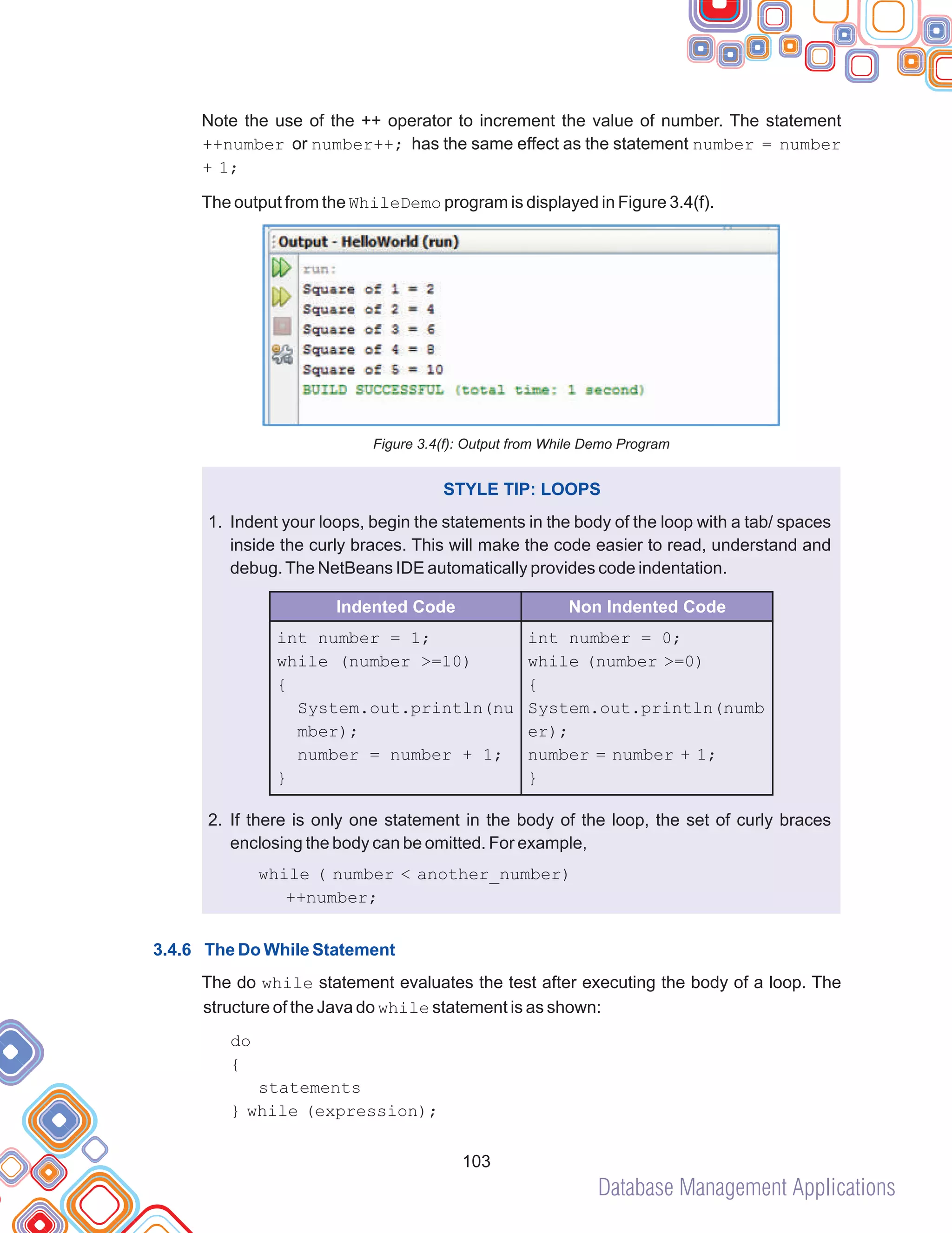 Database Management Applications
103
Note the use of the ++ operator to increment the value of number. The statement
++number or number++; has the same effect as the statement number = number
+ 1;
The output from the WhileDemo program is displayed in Figure 3.4(f).
Figure 3.4(f): Output from While Demo Program
Indent your loops, begin the statements in the body of the loop with a tab/ spaces
inside the curly braces. This will make the code easier to read, understand and
debug.The NetBeans IDE automatically provides code indentation.
If there is only one statement in the body of the loop, the set of curly braces
enclosing the body can be omitted. For example,
The do while statement evaluates the test after executing the body of a loop. The
structure of the Java do while statement is as shown:
STYLE TIP: LOOPS
1.
2.
while ( number < another_number)
++number;
do
{
statements
} while (expression);
3.4.6 The Do While Statement
int number = 1;
while (number >=10)
{
System.out.println(nu
mber);
number = number + 1;
}
int number = 0;
while (number >=0)
{
System.out.println(numb
er);
number = number + 1;
}
Indented Code Non Indented Code
 