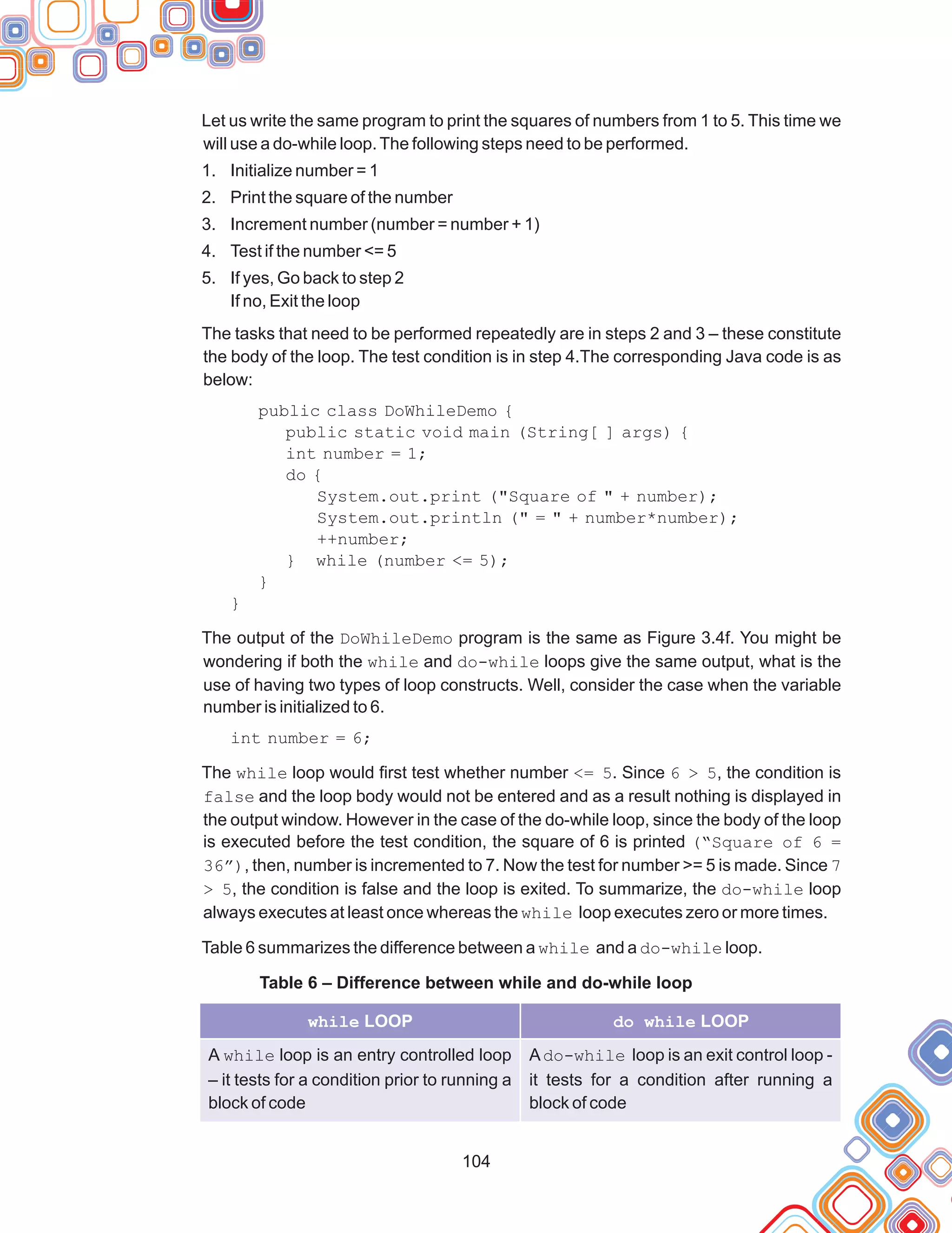 104
public class DoWhileDemo {
public static void main (String[ ] args) {
int number = 1;
do {
System.out.print ("Square of " + number);
System.out.println (" = " + number*number);
++number;
} while (number <= 5);
}
}
Let us write the same program to print the squares of numbers from 1 to 5. This time we
will use a do-while loop.The following steps need to be performed.
1. Initialize number = 1
2. Print the square of the number
3. Increment number (number = number + 1)
4. Test if the number <= 5
5. If yes, Go back to step 2
If no, Exit the loop
The tasks that need to be performed repeatedly are in steps 2 and 3 – these constitute
the body of the loop. The test condition is in step 4.The corresponding Java code is as
below:
The output of the DoWhileDemo program is the same as Figure 3.4f. You might be
wondering if both the while and do-while loops give the same output, what is the
use of having two types of loop constructs. Well, consider the case when the variable
number is initialized to 6.
int number = 6;
The while loop would first test whether number <= 5. Since 6 > 5, the condition is
false and the loop body would not be entered and as a result nothing is displayed in
the output window. However in the case of the do-while loop, since the body of the loop
is executed before the test condition, the square of 6 is printed (“Square of 6 =
36”), then, number is incremented to 7. Now the test for number >= 5 is made. Since 7
> 5, the condition is false and the loop is exited. To summarize, the do-while loop
always executes at least once whereas the while loop executes zero or more times.
Table 6 summarizes the difference between a while and a do-while loop.
Table 6 – Difference between while and do-while loop
while LOOP do while LOOP
A while loop is an entry controlled loop
– it tests for a condition prior to running a
block of code
Ado-while loop is an exit control loop -
it tests for a condition after running a
block of code
 