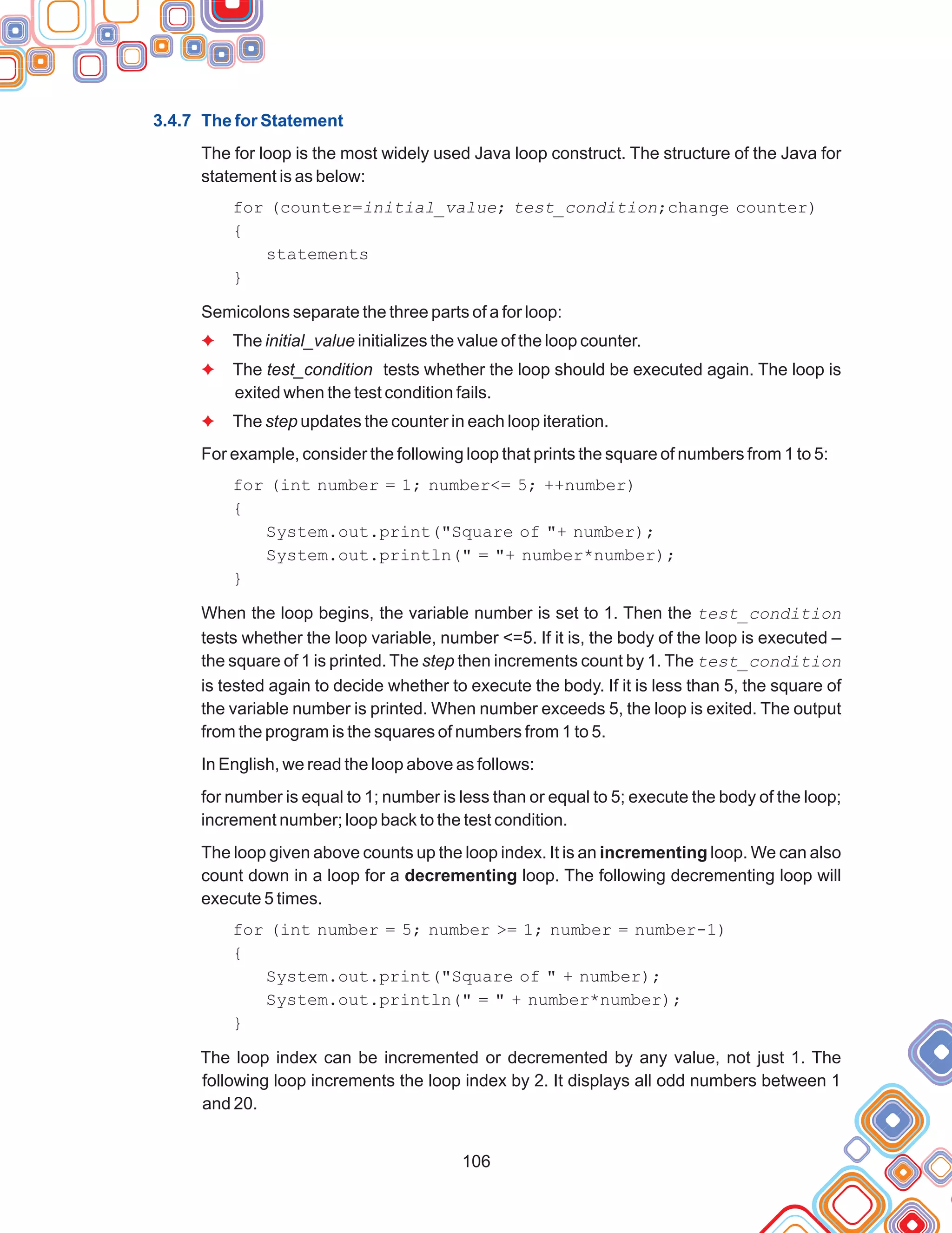 106
3.4.7 The for Statement
The for loop is the most widely used Java loop construct. The structure of the Java for
statement is as below:
for (counter=initial_value; test_condition;change counter)
{
statements
}
Semicolons separate the three parts of a for loop:
The initial_value initializes the value of the loop counter.
The test_condition tests whether the loop should be executed again. The loop is
exited when the test condition fails.
The step updates the counter in each loop iteration.
For example, consider the following loop that prints the square of numbers from 1 to 5:
for (int number = 1; number<= 5; ++number)
{
System.out.print("Square of "+ number);
System.out.println(" = "+ number*number);
}
When the loop begins, the variable number is set to 1. Then the test_condition
tests whether the loop variable, number <=5. If it is, the body of the loop is executed –
the square of 1 is printed. The step then increments count by 1. The test_condition
is tested again to decide whether to execute the body. If it is less than 5, the square of
the variable number is printed. When number exceeds 5, the loop is exited. The output
from the program is the squares of numbers from 1 to 5.
In English, we read the loop above as follows:
for number is equal to 1; number is less than or equal to 5; execute the body of the loop;
increment number; loop back to the test condition.
The loop given above counts up the loop index. It is an incrementing loop. We can also
count down in a loop for a decrementing loop. The following decrementing loop will
execute 5 times.
for (int number = 5; number >= 1; number = number-1)
{
System.out.print("Square of " + number);
System.out.println(" = " + number*number);
}
The loop index can be incremented or decremented by any value, not just 1. The
following loop increments the loop index by 2. It displays all odd numbers between 1
and 20.
F
F
F
 