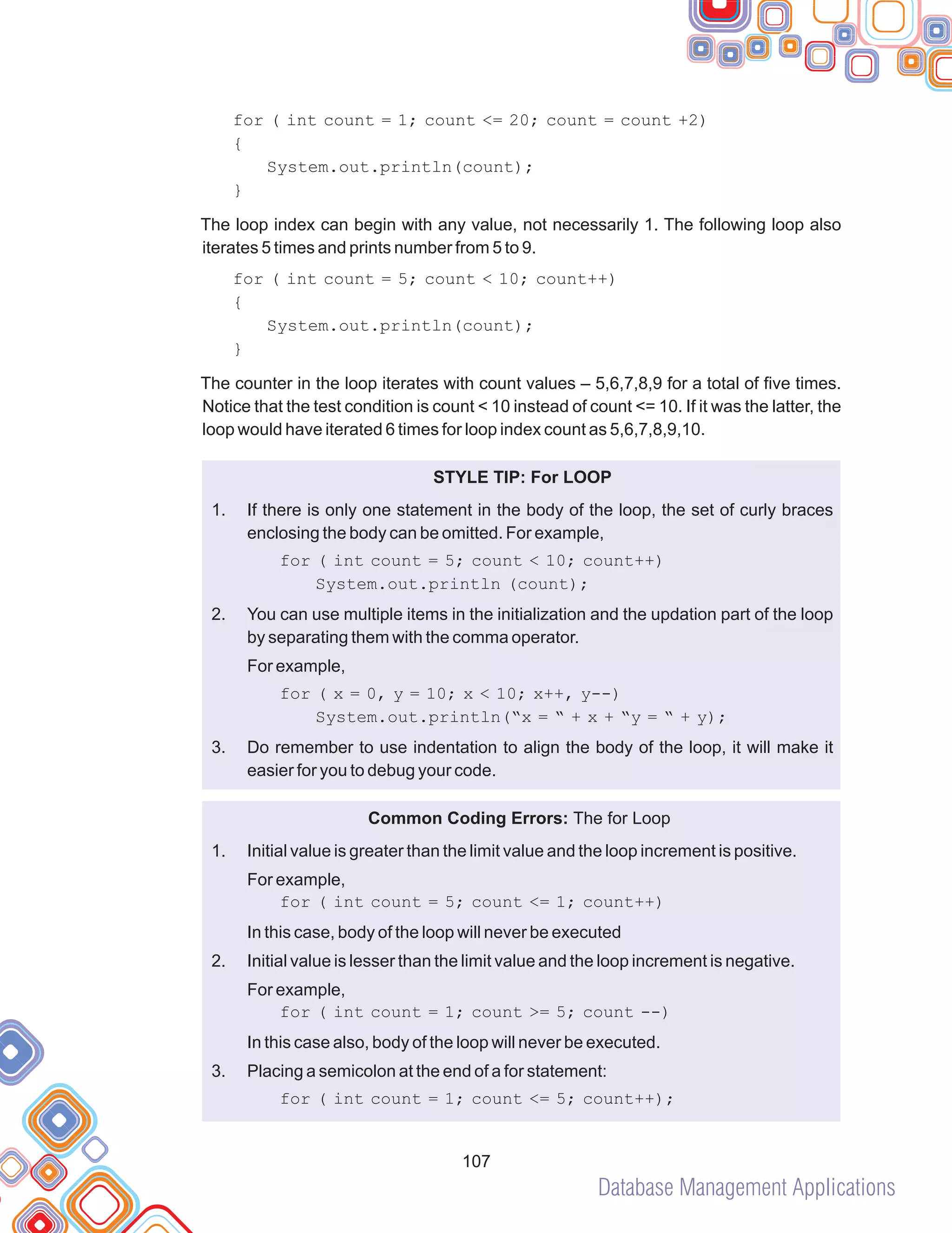 Database Management Applications
107
for ( int count = 1; count <= 20; count = count +2)
{
System.out.println(count);
}
The loop index can begin with any value, not necessarily 1. The following loop also
iterates 5 times and prints number from 5 to 9.
for ( int count = 5; count < 10; count++)
{
System.out.println(count);
}
The counter in the loop iterates with count values – 5,6,7,8,9 for a total of five times.
Notice that the test condition is count < 10 instead of count <= 10. If it was the latter, the
loop would have iterated 6 times for loop index count as 5,6,7,8,9,10.
STYLE TIP: For LOOP
If there is only one statement in the body of the loop, the set of curly braces
enclosing the body can be omitted. For example,
You can use multiple items in the initialization and the updation part of the loop
by separating them with the comma operator.
for ( x = 0, y = 10; x < 10; x++, y--)
System.out.println(“x = “ + x + “y = “ + y);
Do remember to use indentation to align the body of the loop, it will make it
easier for you to debug your code.
Common Coding Errors: The for Loop
Initial value is greater than the limit value and the loop increment is positive.
for ( int count = 5; count <= 1; count++)
In this case, body of the loop will never be executed
Initial value is lesser than the limit value and the loop increment is negative.
In this case also, body of the loop will never be executed.
Placing a semicolon at the end of a for statement:
for ( int count = 1; count <= 5; count++);
1.
for ( int count = 5; count < 10; count++)
System.out.println (count);
2.
For example,
3.
1.
For example,
2.
For example,
for ( int count = 1; count >= 5; count --)
3.
 