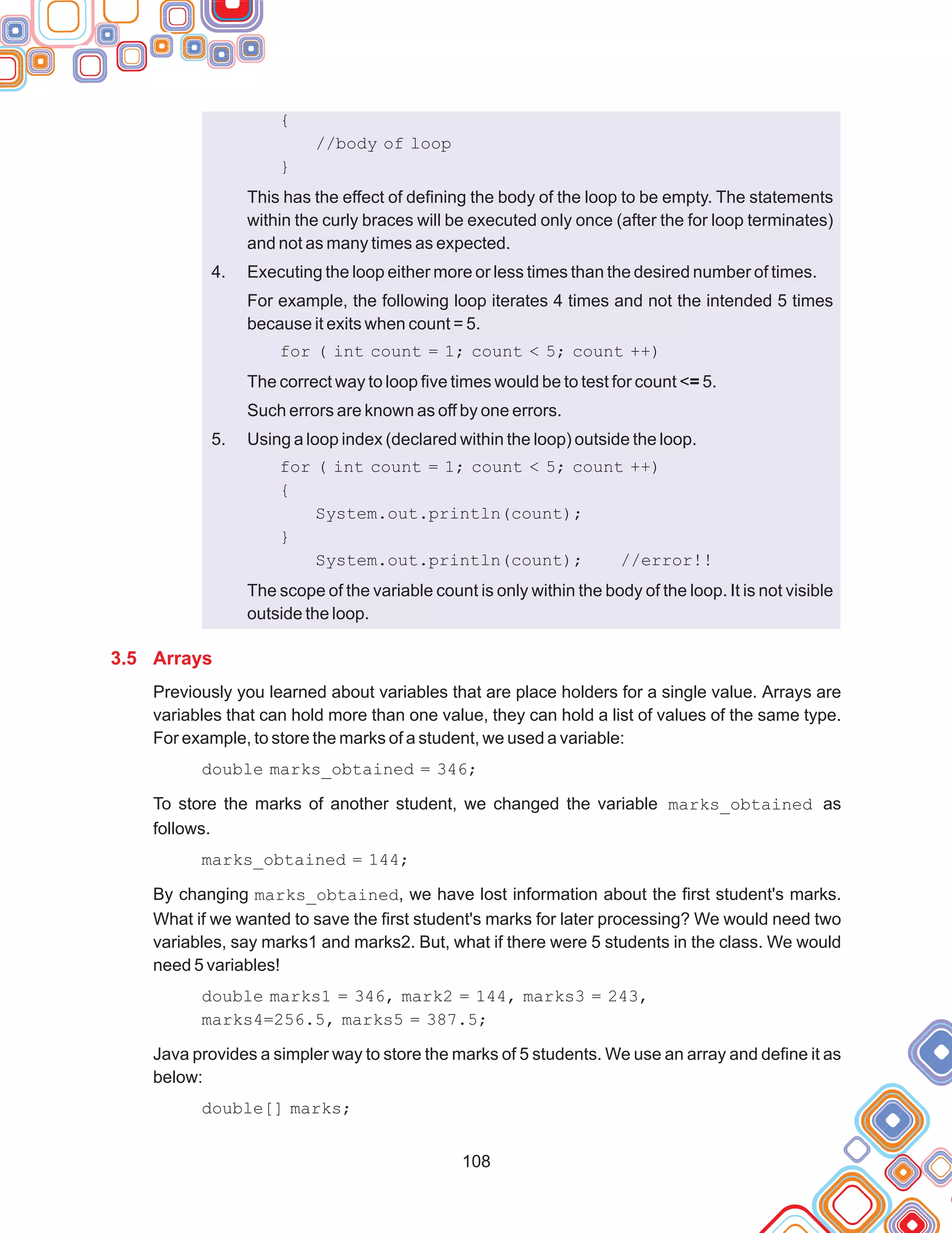 108
{
//body of loop
}
This has the effect of defining the body of the loop to be empty. The statements
within the curly braces will be executed only once (after the for loop terminates)
and not as many times as expected.
Executing the loop either more or less times than the desired number of times.
For example, the following loop iterates 4 times and not the intended 5 times
because it exits when count = 5.
for ( int count = 1; count < 5; count ++)
The correct way to loop five times would be to test for count <= 5.
Such errors are known as off by one errors.
Using a loop index (declared within the loop) outside the loop.
for ( int count = 1; count < 5; count ++)
{
System.out.println(count);
}
System.out.println(count); //error!!
The scope of the variable count is only within the body of the loop. It is not visible
outside the loop.
Previously you learned about variables that are place holders for a single value. Arrays are
variables that can hold more than one value, they can hold a list of values of the same type.
For example, to store the marks of a student, we used a variable:
double marks_obtained = 346;
To store the marks of another student, we changed the variable marks_obtained as
follows.
marks_obtained = 144;
By changing marks_obtained, we have lost information about the first student's marks.
What if we wanted to save the first student's marks for later processing? We would need two
variables, say marks1 and marks2. But, what if there were 5 students in the class. We would
need 5 variables!
double marks1 = 346, mark2 = 144, marks3 = 243,
marks4=256.5, marks5 = 387.5;
Java provides a simpler way to store the marks of 5 students. We use an array and define it as
below:
double[] marks;
4.
5.
3.5 Arrays
 