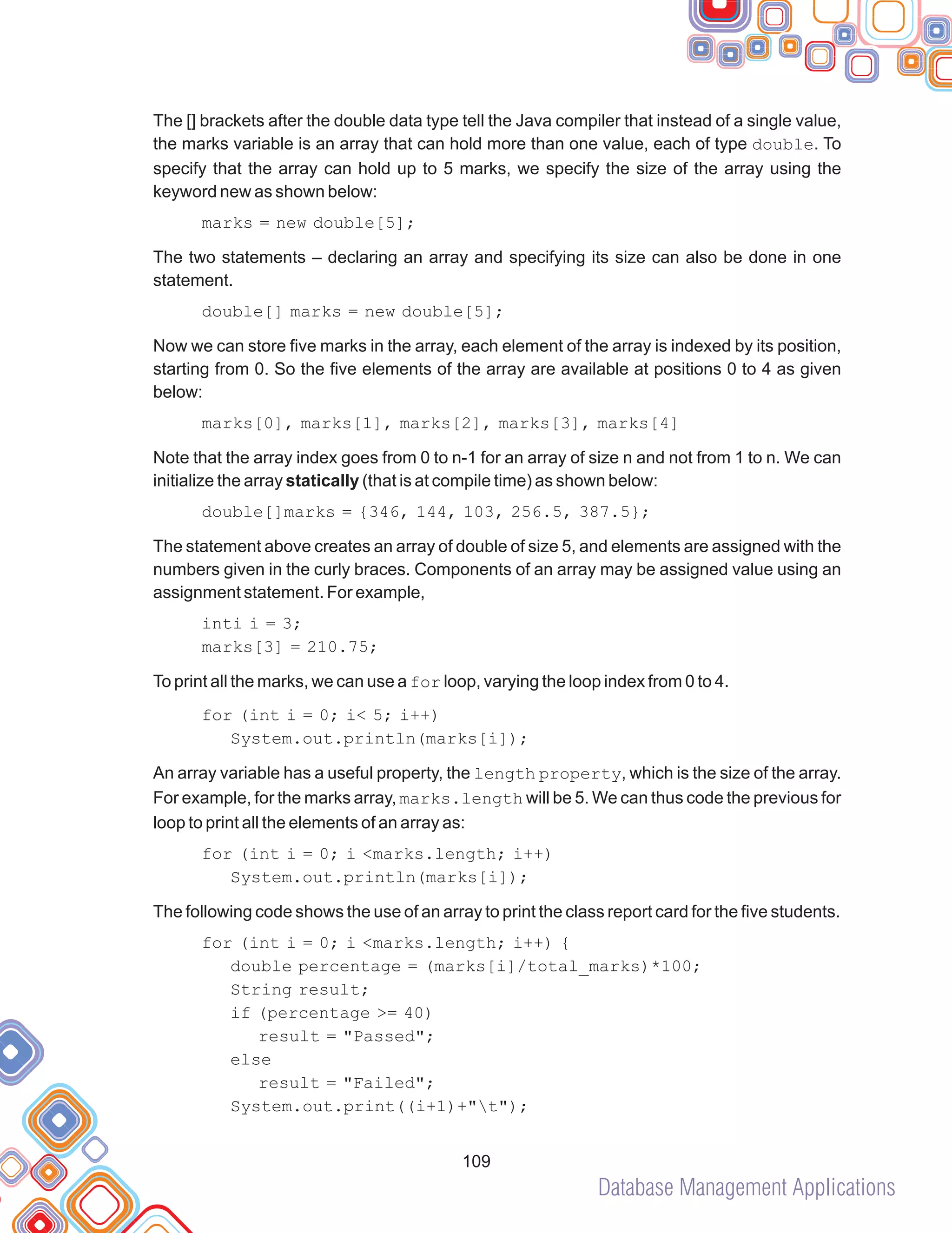 Database Management Applications
109
The [] brackets after the double data type tell the Java compiler that instead of a single value,
the marks variable is an array that can hold more than one value, each of type double. To
specify that the array can hold up to 5 marks, we specify the size of the array using the
keyword new as shown below:
marks = new double[5];
The two statements – declaring an array and specifying its size can also be done in one
statement.
double[] marks = new double[5];
Now we can store five marks in the array, each element of the array is indexed by its position,
starting from 0. So the five elements of the array are available at positions 0 to 4 as given
below:
marks[0], marks[1], marks[2], marks[3], marks[4]
Note that the array index goes from 0 to n-1 for an array of size n and not from 1 to n. We can
initialize the array statically (that is at compile time) as shown below:
double[]marks = {346, 144, 103, 256.5, 387.5};
The statement above creates an array of double of size 5, and elements are assigned with the
numbers given in the curly braces. Components of an array may be assigned value using an
assignment statement. For example,
inti i = 3;
marks[3] = 210.75;
To print all the marks, we can use a for loop, varying the loop index from 0 to 4.
for (int i = 0; i< 5; i++)
System.out.println(marks[i]);
An array variable has a useful property, the length property, which is the size of the array.
For example, for the marks array, marks.length will be 5. We can thus code the previous for
loop to print all the elements of an array as:
for (int i = 0; i <marks.length; i++)
System.out.println(marks[i]);
The following code shows the use of an array to print the class report card for the five students.
for (int i = 0; i <marks.length; i++) {
double percentage = (marks[i]/total_marks)*100;
String result;
if (percentage >= 40)
result = "Passed";
else
result = "Failed";
System.out.print((i+1)+"t");
 