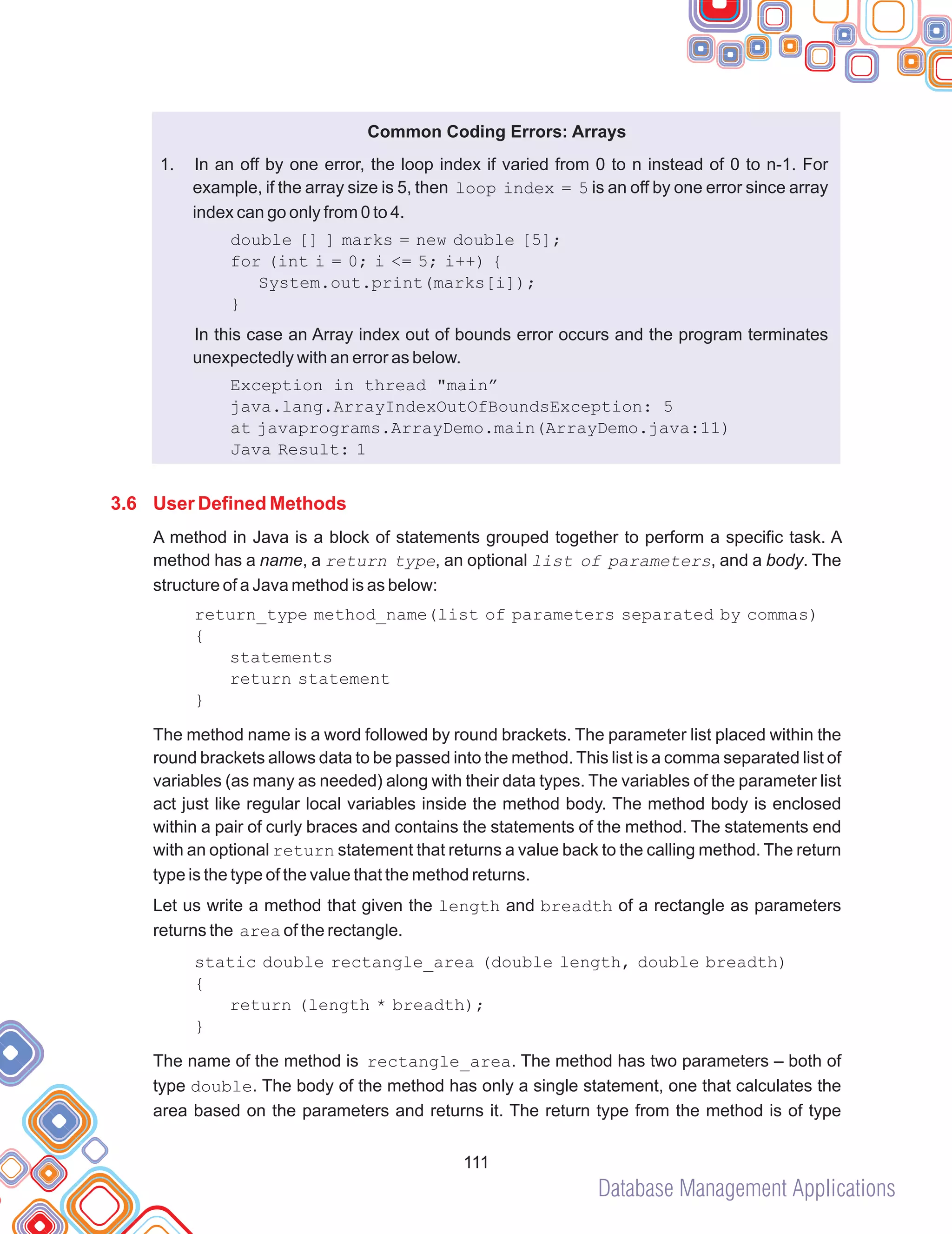 Database Management Applications
111
Common Coding Errors: Arrays
1.
double [] ] marks = new double [5];
Java Result: 1
}
In an off by one error, the loop index if varied from 0 to n instead of 0 to n-1. For
example, if the array size is 5, then loop index = 5 is an off by one error since array
index can go only from 0 to 4.
for (int i = 0; i <= 5; i++) {
System.out.print(marks[i]);
}
In this case an Array index out of bounds error occurs and the program terminates
unexpectedly with an error as below.
Exception in thread "main”
java.lang.ArrayIndexOutOfBoundsException: 5
at javaprograms.ArrayDemo.main(ArrayDemo.java:11)
A method in Java is a block of statements grouped together to perform a specific task. A
method has a name, a return type, an optional list of parameters, and a body. The
structure of a Java method is as below:
return_type method_name(list of parameters separated by commas)
{
statements
return statement
}
The method name is a word followed by round brackets. The parameter list placed within the
round brackets allows data to be passed into the method. This list is a comma separated list of
variables (as many as needed) along with their data types. The variables of the parameter list
act just like regular local variables inside the method body. The method body is enclosed
within a pair of curly braces and contains the statements of the method. The statements end
with an optional return statement that returns a value back to the calling method. The return
type is the type of the value that the method returns.
Let us write a method that given the length and breadth of a rectangle as parameters
returns the area of the rectangle.
static double rectangle_area (double length, double breadth)
{
return (length * breadth);
The name of the method is rectangle_area. The method has two parameters – both of
type double. The body of the method has only a single statement, one that calculates the
area based on the parameters and returns it. The return type from the method is of type
3.6 User Defined Methods
 