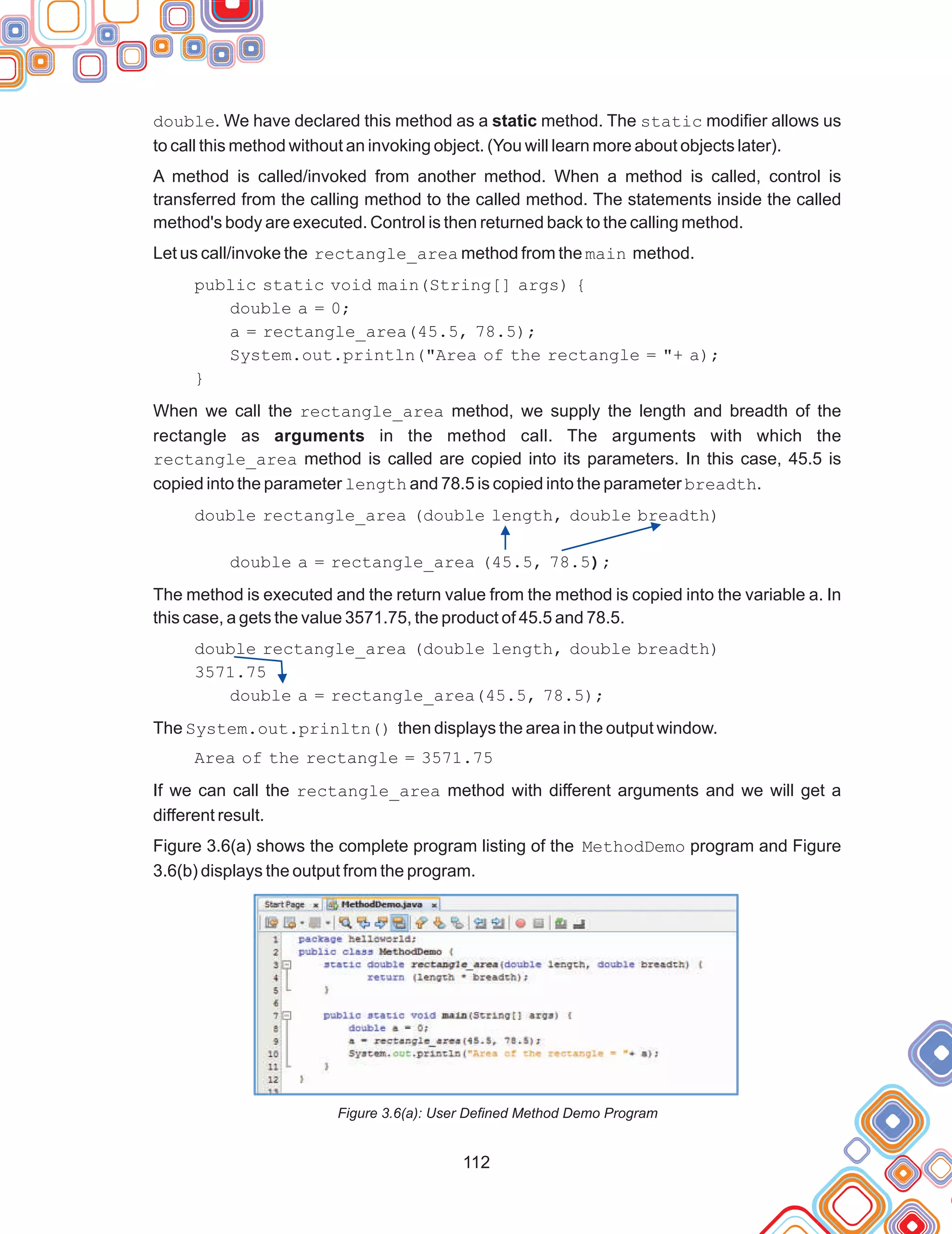 112
double. We have declared this method as a static method. The static modifier allows us
to call this method without an invoking object. (You will learn more about objects later).
A method is called/invoked from another method. When a method is called, control is
transferred from the calling method to the called method. The statements inside the called
method's body are executed. Control is then returned back to the calling method.
Let us call/invoke the rectangle_area method from the main method.
public static void main(String[] args) {
double a = 0;
a = rectangle_area(45.5, 78.5);
System.out.println("Area of the rectangle = "+ a);
When we call the rectangle_area method, we supply the length and breadth of the
rectangle as arguments in the method call. The arguments with which the
rectangle_area method is called are copied into its parameters. In this case, 45.5 is
copied into the parameter length and 78.5 is copied into the parameter breadth.
double rectangle_area (double length, double breadth)
double a = rectangle_area (45.5, 78.5);
The method is executed and the return value from the method is copied into the variable a. In
this case, a gets the value 3571.75, the product of 45.5 and 78.5.
double rectangle_area (double length, double breadth)
3571.75
double a = rectangle_area(45.5, 78.5);
The System.out.prinltn() then displays the area in the output window.
Area of the rectangle = 3571.75
If we can call the rectangle_area method with different arguments and we will get a
different result.
Figure 3.6(a) shows the complete program listing of the MethodDemo program and Figure
3.6(b) displays the output from the program.
Figure 3.6(a): User Defined Method Demo Program
}
 