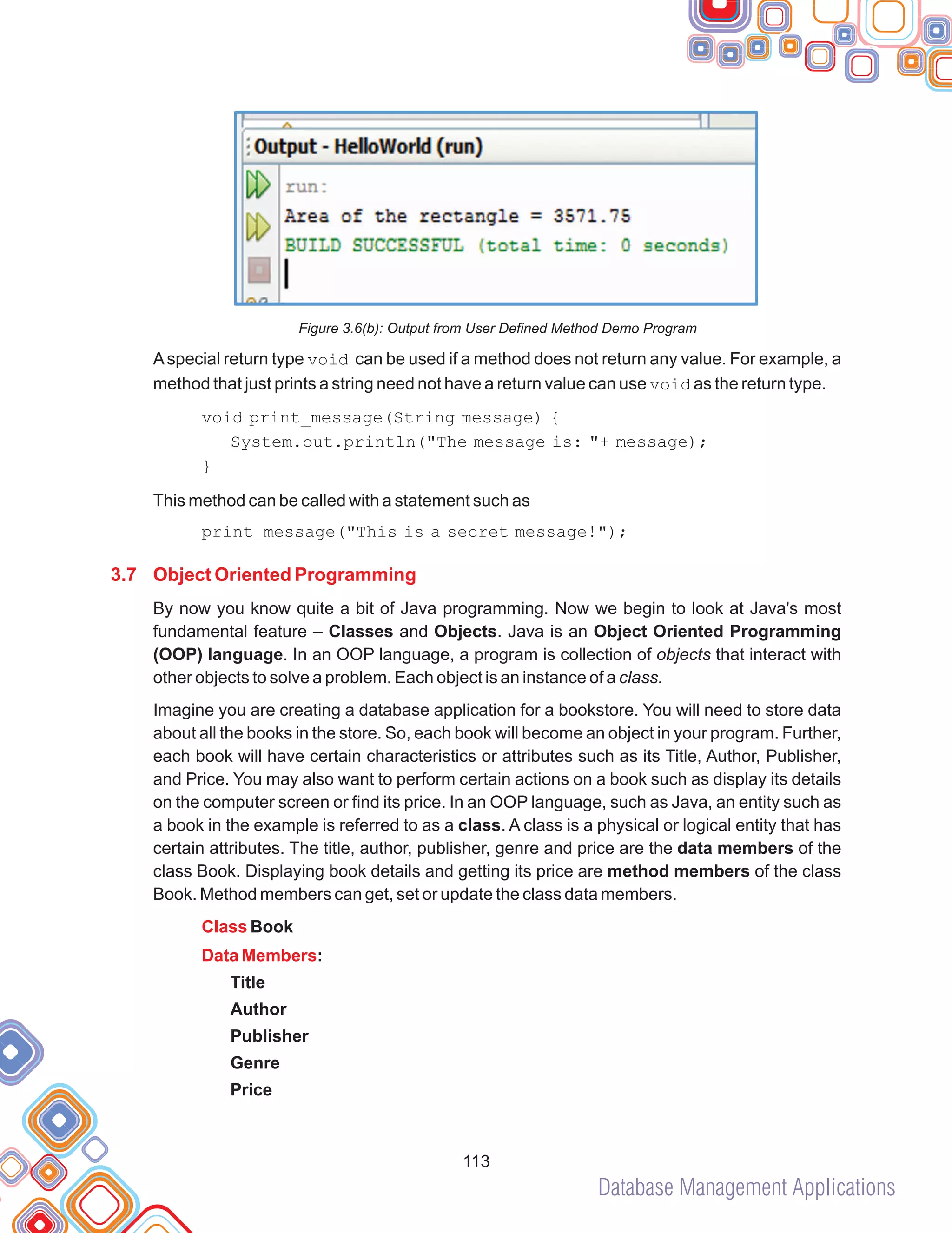 Database Management Applications
113
Figure 3.6(b): Output from User Defined Method Demo Program
Aspecial return type void can be used if a method does not return any value. For example, a
method that just prints a string need not have a return value can use void as the return type.
void print_message(String message) {
System.out.println("The message is: "+ message);
This method can be called with a statement such as
print_message("This is a secret message!");
By now you know quite a bit of Java programming. Now we begin to look at Java's most
fundamental feature – Classes and Objects. Java is an Object Oriented Programming
(OOP) language. In an OOP language, a program is collection of objects that interact with
other objects to solve a problem. Each object is an instance of a class.
Imagine you are creating a database application for a bookstore. You will need to store data
about all the books in the store. So, each book will become an object in your program. Further,
each book will have certain characteristics or attributes such as its Title, Author, Publisher,
and Price. You may also want to perform certain actions on a book such as display its details
on the computer screen or find its price. In an OOP language, such as Java, an entity such as
a book in the example is referred to as a class. A class is a physical or logical entity that has
certain attributes. The title, author, publisher, genre and price are the data members of the
class Book. Displaying book details and getting its price are method members of the class
Book. Method members can get, set or update the class data members.
}
Book
:
Title
Author
Publisher
Genre
Price
3.7 Object Oriented Programming
Class
Data Members
 