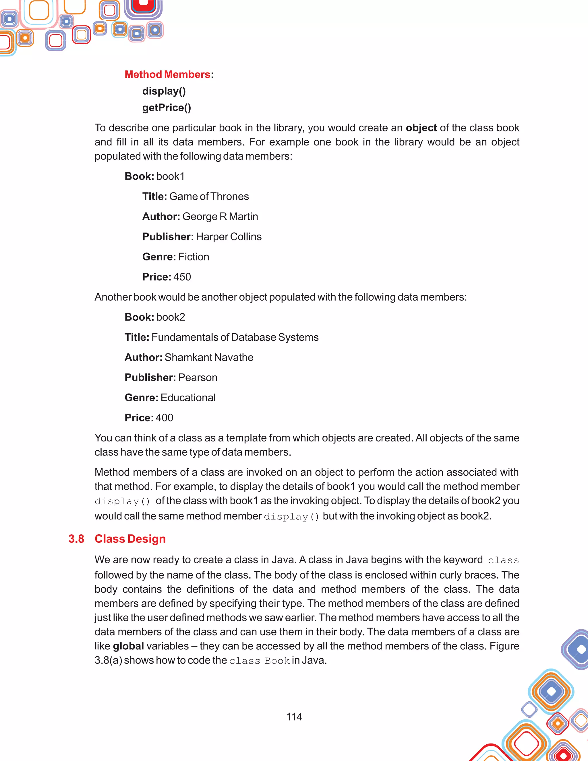 114
:
display()
getPrice()
Book: book1
Title: Game ofThrones
Author: George R Martin
Publisher: Harper Collins
Genre: Fiction
Price: 450
Book: book2
Title: Fundamentals of Database Systems
Author: Shamkant Navathe
Publisher: Pearson
Genre: Educational
Price: 400
Method Members
3.8 Class Design
To describe one particular book in the library, you would create an object of the class book
and fill in all its data members. For example one book in the library would be an object
populated with the following data members:
Another book would be another object populated with the following data members:
You can think of a class as a template from which objects are created. All objects of the same
class have the same type of data members.
Method members of a class are invoked on an object to perform the action associated with
that method. For example, to display the details of book1 you would call the method member
display() of the class with book1 as the invoking object. To display the details of book2 you
would call the same method member display() but with the invoking object as book2.
We are now ready to create a class in Java. A class in Java begins with the keyword class
followed by the name of the class. The body of the class is enclosed within curly braces. The
body contains the definitions of the data and method members of the class. The data
members are defined by specifying their type. The method members of the class are defined
just like the user defined methods we saw earlier. The method members have access to all the
data members of the class and can use them in their body. The data members of a class are
like global variables – they can be accessed by all the method members of the class. Figure
3.8(a) shows how to code the class Book in Java.
 