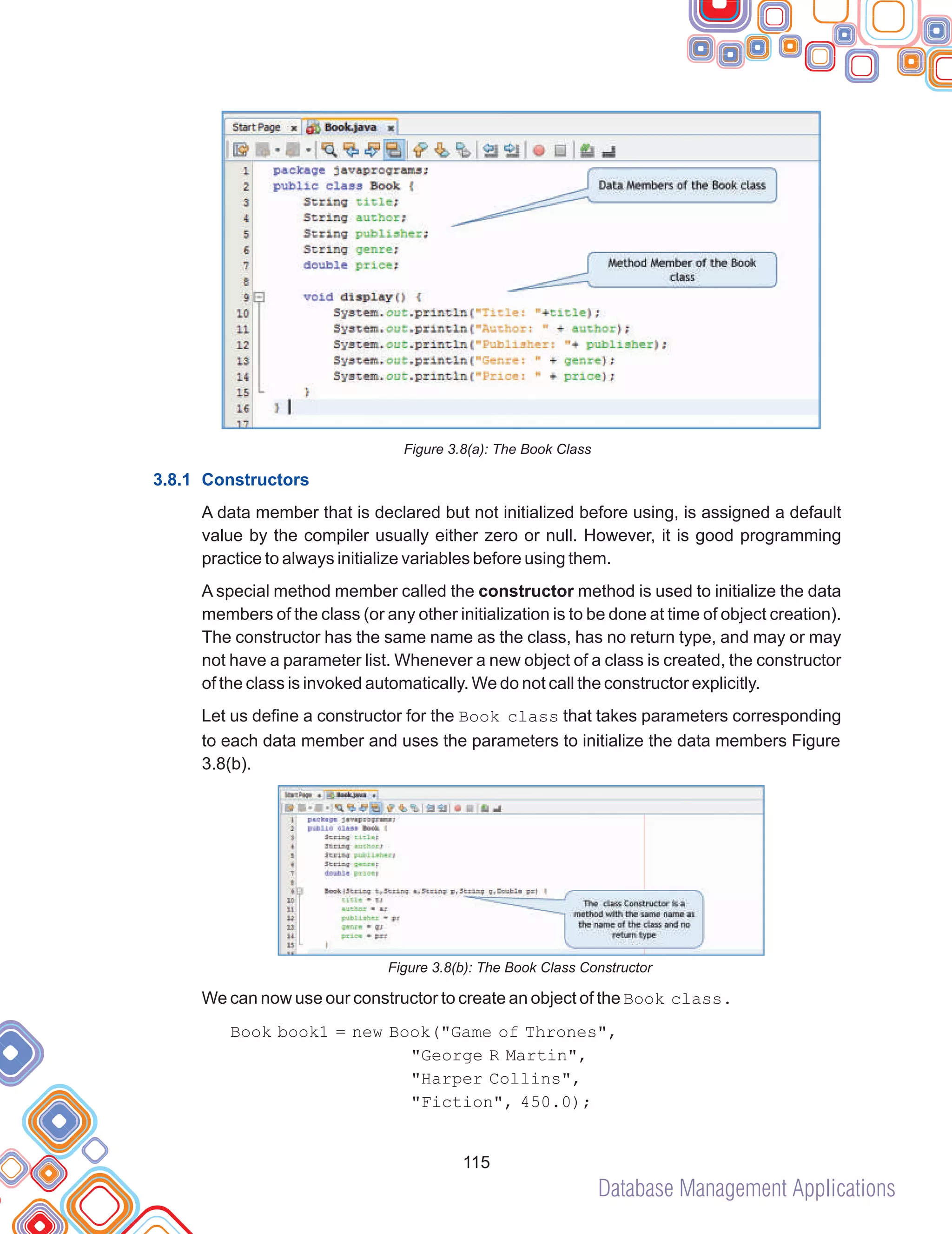 Database Management Applications
115
Figure 3.8(a): The Book Class
A data member that is declared but not initialized before using, is assigned a default
value by the compiler usually either zero or null. However, it is good programming
practice to always initialize variables before using them.
A special method member called the constructor method is used to initialize the data
members of the class (or any other initialization is to be done at time of object creation).
The constructor has the same name as the class, has no return type, and may or may
not have a parameter list. Whenever a new object of a class is created, the constructor
of the class is invoked automatically. We do not call the constructor explicitly.
Let us define a constructor for the Book class that takes parameters corresponding
to each data member and uses the parameters to initialize the data members Figure
3.8(b).
Figure 3.8(b): The Book Class Constructor
We can now use our constructor to create an object of the Book class.
Book book1 = new Book("Game of Thrones",
"George R Martin",
"Harper Collins",
"Fiction", 450.0);
3.8.1 Constructors
 
