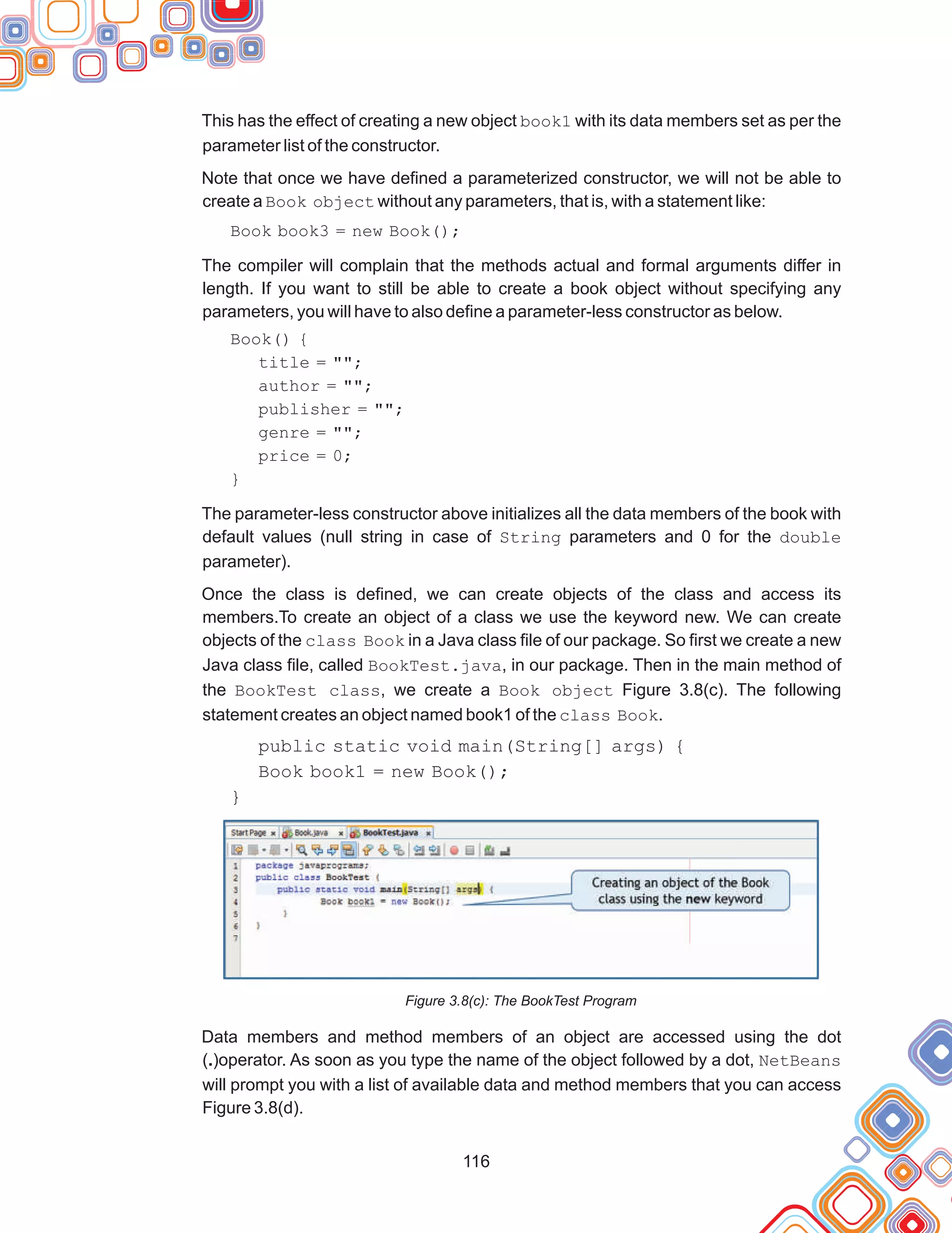 116
This has the effect of creating a new object book1 with its data members set as per the
parameter list of the constructor.
Note that once we have defined a parameterized constructor, we will not be able to
create a Book object without any parameters, that is, with a statement like:
Book book3 = new Book();
The compiler will complain that the methods actual and formal arguments differ in
length. If you want to still be able to create a book object without specifying any
parameters, you will have to also define a parameter-less constructor as below.
Book() {
title = "";
author = "";
publisher = "";
genre = "";
price = 0;
}
The parameter-less constructor above initializes all the data members of the book with
default values (null string in case of String parameters and 0 for the double
parameter).
Once the class is defined, we can create objects of the class and access its
members.To create an object of a class we use the keyword new. We can create
objects of the class Book in a Java class file of our package. So first we create a new
Java class file, called BookTest.java, in our package. Then in the main method of
the BookTest class, we create a Book object Figure 3.8(c). The following
statement creates an object named book1 of the class Book.
public static void main(String[] args) {
Book book1 = new Book();
}
Figure 3.8(c): The BookTest Program
Data members and method members of an object are accessed using the dot
(.)operator. As soon as you type the name of the object followed by a dot, NetBeans
will prompt you with a list of available data and method members that you can access
Figure 3.8(d).
 