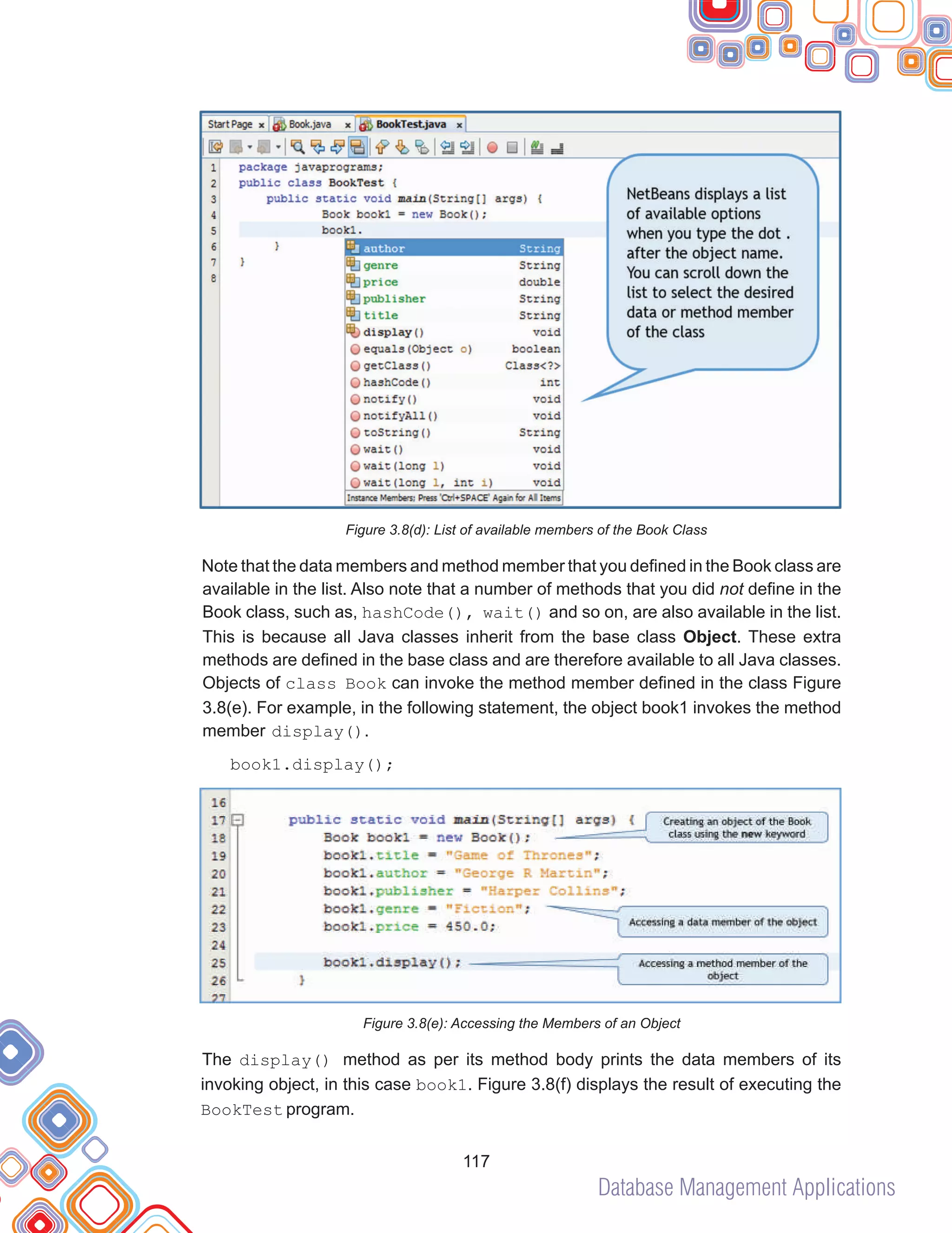 Database Management Applications
117
Figure 3.8(d): List of available members of the Book Class
Note that the data members and method member that you defined in the Book class are
available in the list. Also note that a number of methods that you did not define in the
Book class, such as, hashCode(), wait() and so on, are also available in the list.
This is because all Java classes inherit from the base class Object. These extra
methods are defined in the base class and are therefore available to all Java classes.
Objects of class Book can invoke the method member defined in the class Figure
3.8(e). For example, in the following statement, the object book1 invokes the method
member display().
book1.display();
Figure 3.8(e): Accessing the Members of an Object
The display() method as per its method body prints the data members of its
invoking object, in this case book1. Figure 3.8(f) displays the result of executing the
BookTest program.
 