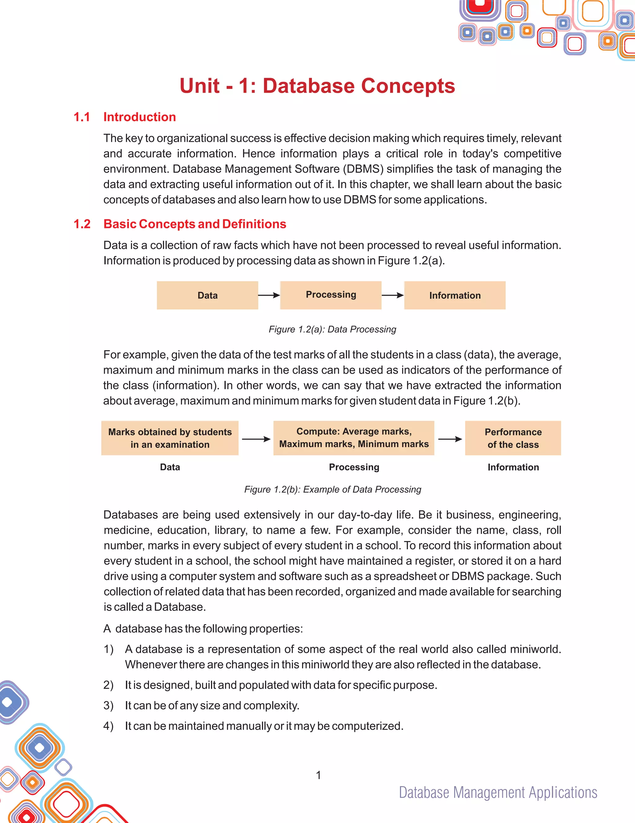 Database Management Applications
1
Unit - 1: Database Concepts
1.1 Introduction
1.2 Basic Concepts and Definitions
The key to organizational success is effective decision making which requires timely, relevant
and accurate information. Hence information plays a critical role in today's competitive
environment. Database Management Software (DBMS) simplifies the task of managing the
data and extracting useful information out of it. In this chapter, we shall learn about the basic
concepts of databases and also learn how to use DBMS for some applications.
Data is a collection of raw facts which have not been processed to reveal useful information.
Information is produced by processing data as shown in Figure 1.2(a).
Figure 1.2(a): Data Processing
For example, given the data of the test marks of all the students in a class (data), the average,
maximum and minimum marks in the class can be used as indicators of the performance of
the class (information). In other words, we can say that we have extracted the information
about average, maximum and minimum marks for given student data in Figure 1.2(b).
Figure 1.2(b): Example of Data Processing
Databases are being used extensively in our day-to-day life. Be it business, engineering,
medicine, education, library, to name a few. For example, consider the name, class, roll
number, marks in every subject of every student in a school. To record this information about
every student in a school, the school might have maintained a register, or stored it on a hard
drive using a computer system and software such as a spreadsheet or DBMS package. Such
collection of related data that has been recorded, organized and made available for searching
is called a Database.
A database has the following properties:
1) A database is a representation of some aspect of the real world also called miniworld.
Whenever there are changes in this miniworld they are also reflected in the database.
2) It is designed, built and populated with data for specific purpose.
3) It can be of any size and complexity.
4) It can be maintained manually or it may be computerized.
Data Processing Information
Data Processing Information
Marks obtained by students
in an examination
Compute: Average marks,
Maximum marks, Minimum marks
Performance
of the class
 