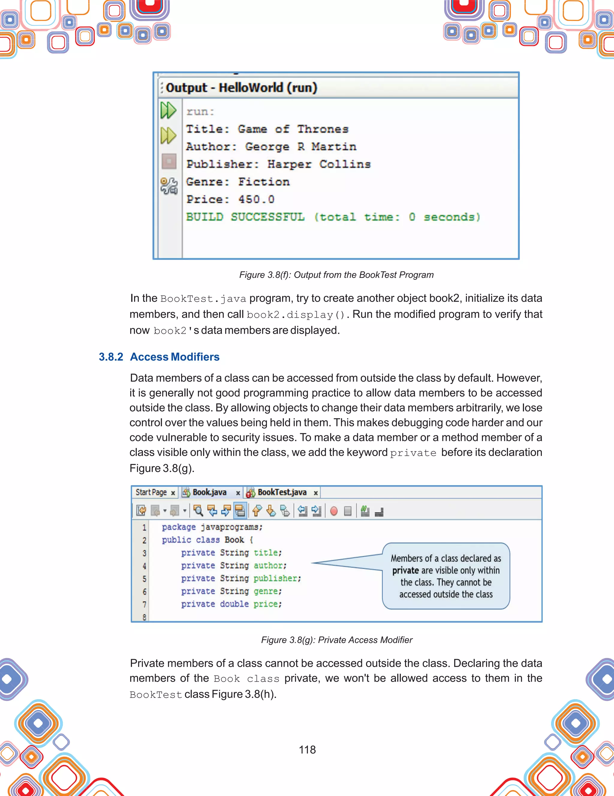 118
Figure 3.8(f): Output from the BookTest Program
In the BookTest.java program, try to create another object book2, initialize its data
members, and then call book2.display(). Run the modified program to verify that
now book2's data members are displayed.
Data members of a class can be accessed from outside the class by default. However,
it is generally not good programming practice to allow data members to be accessed
outside the class. By allowing objects to change their data members arbitrarily, we lose
control over the values being held in them. This makes debugging code harder and our
code vulnerable to security issues. To make a data member or a method member of a
class visible only within the class, we add the keyword private before its declaration
Figure 3.8(g).
Figure 3.8(g): Private Access Modifier
Private members of a class cannot be accessed outside the class. Declaring the data
members of the Book class private, we won't be allowed access to them in the
BookTest class Figure 3.8(h).
3.8.2 Access Modifiers
 