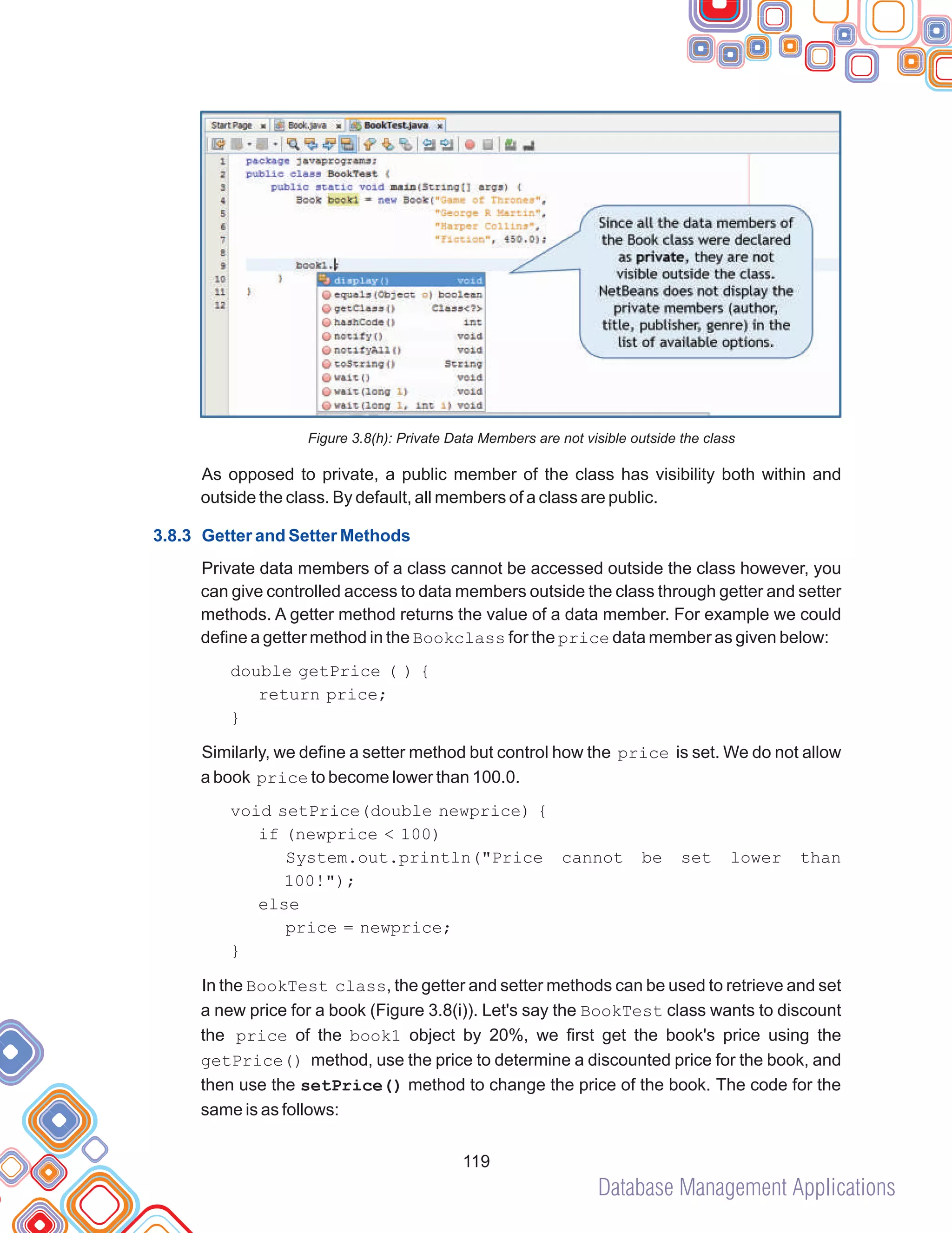Database Management Applications
119
Figure 3.8(h): Private Data Members are not visible outside the class
As opposed to private, a public member of the class has visibility both within and
outside the class. By default, all members of a class are public.
Private data members of a class cannot be accessed outside the class however, you
can give controlled access to data members outside the class through getter and setter
methods. A getter method returns the value of a data member. For example we could
define a getter method in the Bookclass for the price data member as given below:
Similarly, we define a setter method but control how the price is set. We do not allow
a book price to become lower than 100.0.
void setPrice(double newprice) {
if (newprice < 100)
System.out.println("Price cannot be set lower than
100!");
else
price = newprice;
}
In the BookTest class, the getter and setter methods can be used to retrieve and set
a new price for a book (Figure 3.8(i)). Let's say the BookTest class wants to discount
the price of the book1 object by 20%, we first get the book's price using the
getPrice() method, use the price to determine a discounted price for the book, and
then use the setPrice() method to change the price of the book. The code for the
same is as follows:
3.8.3 Getter and Setter Methods
double getPrice ( ) {
return price;
}
 