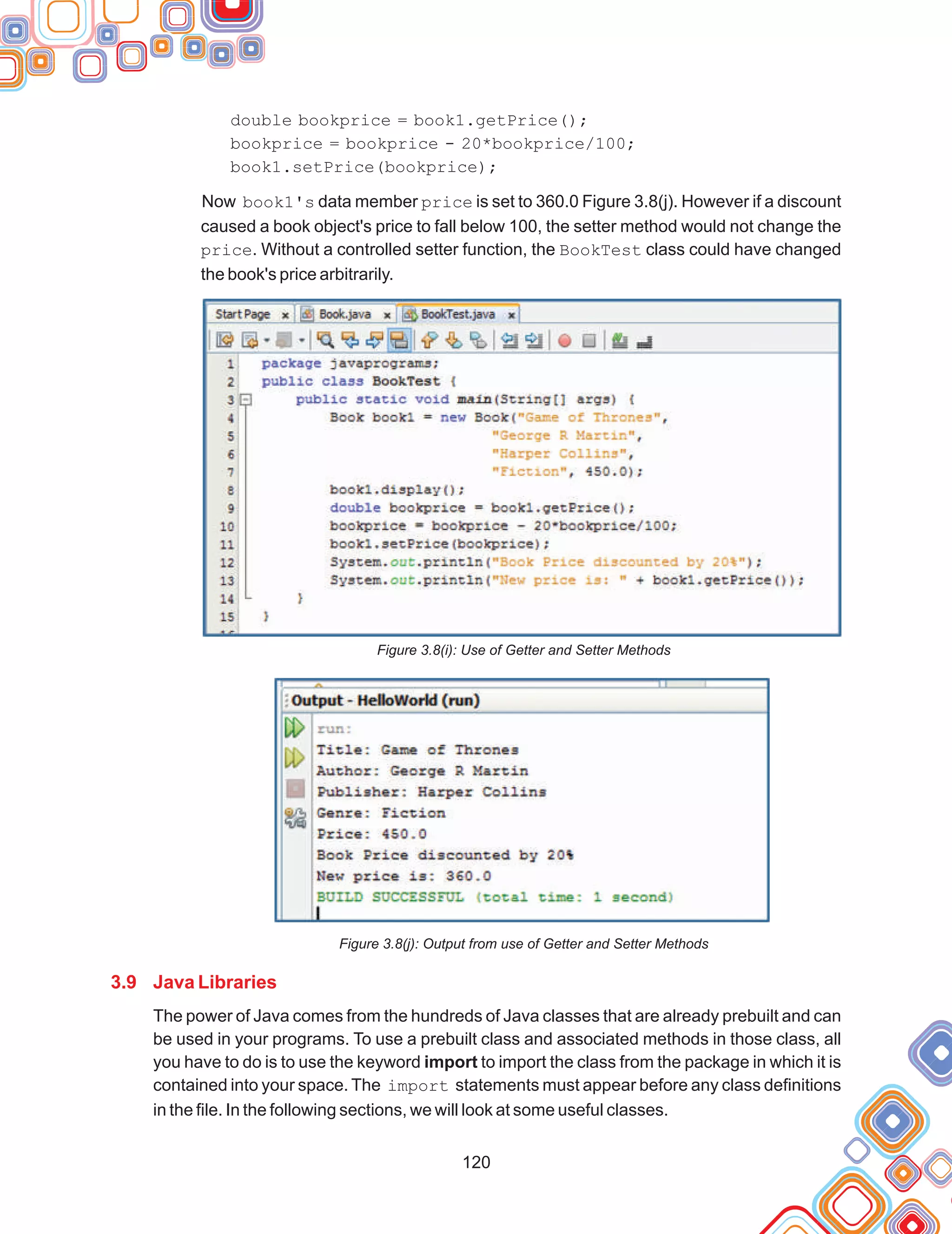 120
double bookprice = book1.getPrice();
bookprice = bookprice - 20*bookprice/100;
book1.setPrice(bookprice);
Now book1's data member price is set to 360.0 Figure 3.8(j). However if a discount
caused a book object's price to fall below 100, the setter method would not change the
price. Without a controlled setter function, the BookTest class could have changed
the book's price arbitrarily.
Figure 3.8(i): Use of Getter and Setter Methods
Figure 3.8(j): Output from use of Getter and Setter Methods
The power of Java comes from the hundreds of Java classes that are already prebuilt and can
be used in your programs. To use a prebuilt class and associated methods in those class, all
you have to do is to use the keyword import to import the class from the package in which it is
contained into your space. The import statements must appear before any class definitions
in the file. In the following sections, we will look at some useful classes.
3.9 Java Libraries
 