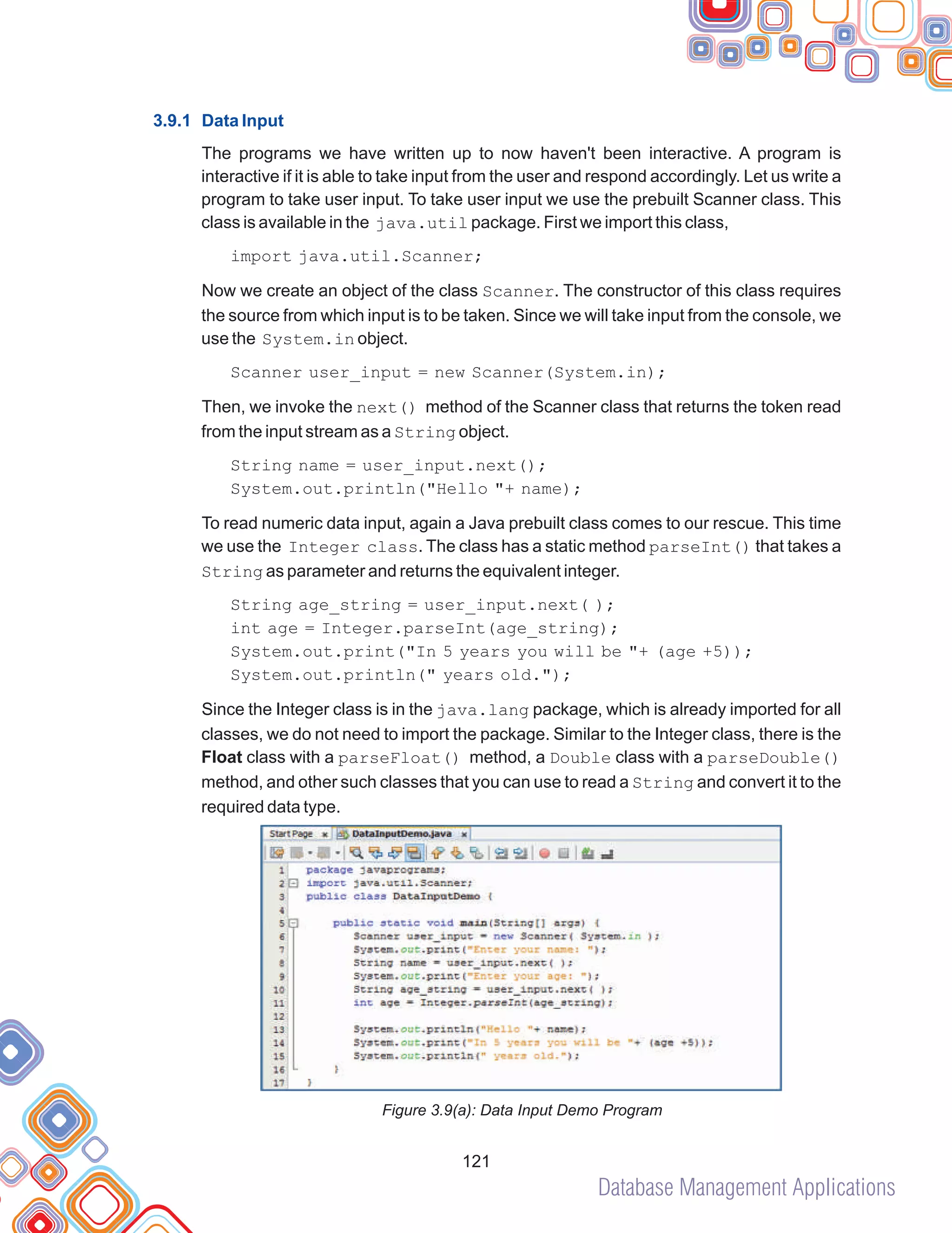 Database Management Applications
121
3.9.1 Data Input
The programs we have written up to now haven't been interactive. A program is
interactive if it is able to take input from the user and respond accordingly. Let us write a
program to take user input. To take user input we use the prebuilt Scanner class. This
class is available in the java.util package. First we import this class,
import java.util.Scanner;
Now we create an object of the class Scanner. The constructor of this class requires
the source from which input is to be taken. Since we will take input from the console, we
use the System.in object.
Scanner user_input = new Scanner(System.in);
Then, we invoke the next() method of the Scanner class that returns the token read
from the input stream as a String object.
String name = user_input.next();
System.out.println("Hello "+ name);
To read numeric data input, again a Java prebuilt class comes to our rescue. This time
we use the Integer class. The class has a static method parseInt() that takes a
String as parameter and returns the equivalent integer.
String age_string = user_input.next( );
int age = Integer.parseInt(age_string);
System.out.print("In 5 years you will be "+ (age +5));
System.out.println(" years old.");
Since the Integer class is in the java.lang package, which is already imported for all
classes, we do not need to import the package. Similar to the Integer class, there is the
Float class with a parseFloat() method, a Double class with a parseDouble()
method, and other such classes that you can use to read a String and convert it to the
required data type.
Figure 3.9(a): Data Input Demo Program
 