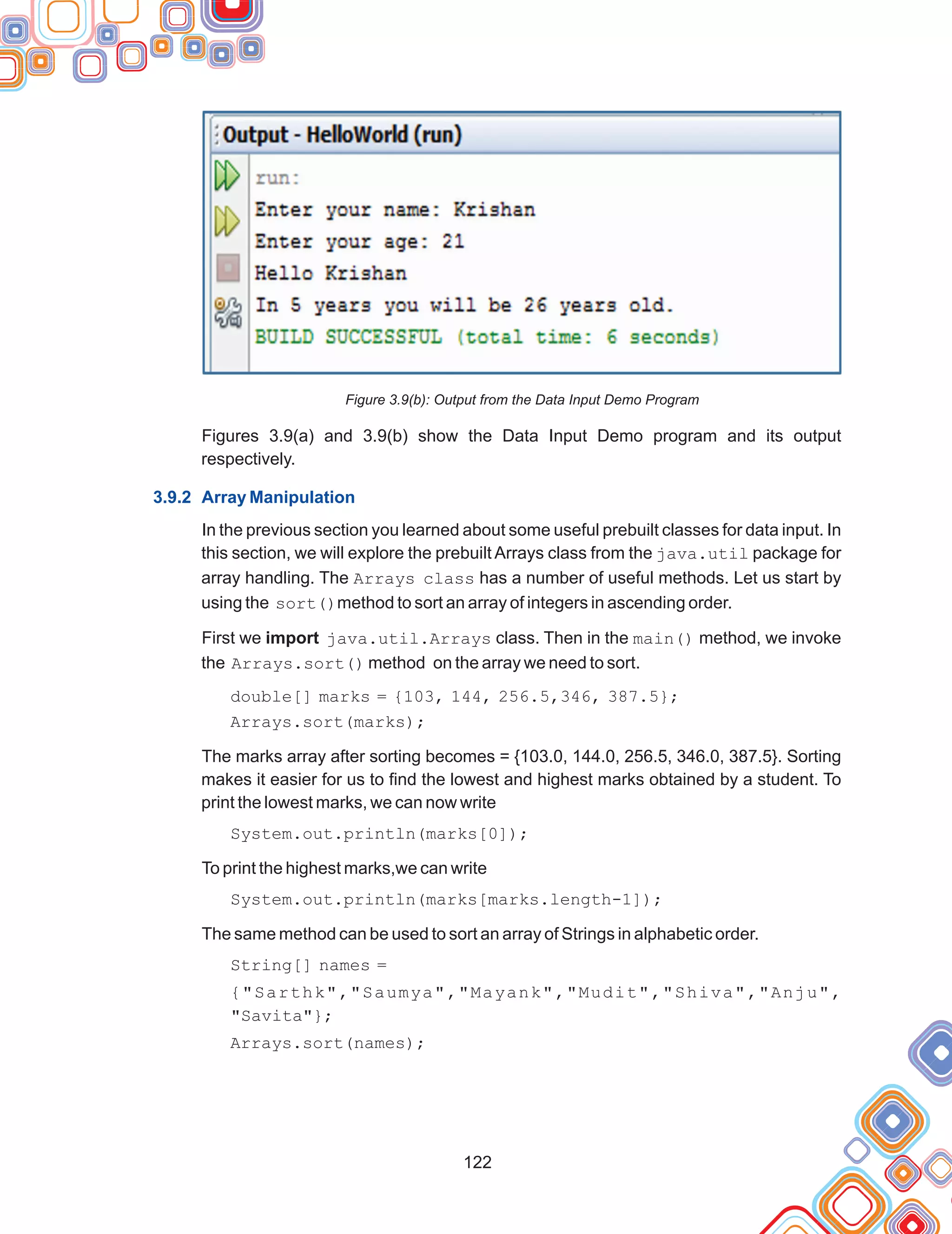 122
Figure 3.9(b): Output from the Data Input Demo Program
Figures 3.9(a) and 3.9(b) show the Data Input Demo program and its output
respectively.
In the previous section you learned about some useful prebuilt classes for data input. In
this section, we will explore the prebuilt Arrays class from the java.util package for
array handling. The Arrays class has a number of useful methods. Let us start by
using the sort()method to sort an array of integers in ascending order.
First we import java.util.Arrays class. Then in the main() method, we invoke
the Arrays.sort() method on the array we need to sort.
double[] marks = {103, 144, 256.5,346, 387.5};
Arrays.sort(marks);
The marks array after sorting becomes = {103.0, 144.0, 256.5, 346.0, 387.5}. Sorting
makes it easier for us to find the lowest and highest marks obtained by a student. To
print the lowest marks, we can now write
System.out.println(marks[0]);
To print the highest marks,we can write
System.out.println(marks[marks.length-1]);
The same method can be used to sort an array of Strings in alphabetic order.
String[] names =
{"Sarthk","Saumya","Mayank","Mudit","Shiva","Anju",
"Savita"};
Arrays.sort(names);
3.9.2 Array Manipulation
 