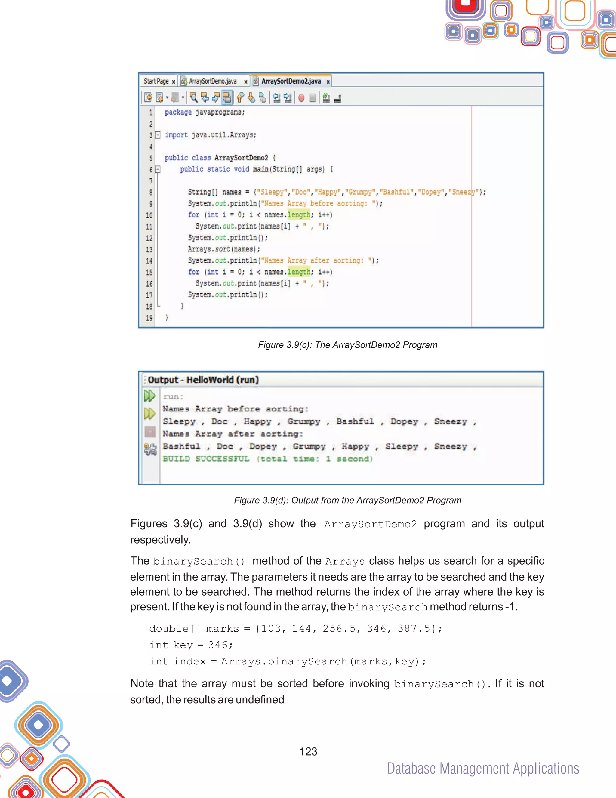 Database Management Applications
123
Figure 3.9(c): The ArraySortDemo2 Program
Figure 3.9(d): Output from the ArraySortDemo2 Program
Figures 3.9(c) and 3.9(d) show the ArraySortDemo2 program and its output
respectively.
The binarySearch() method of the Arrays class helps us search for a specific
element in the array. The parameters it needs are the array to be searched and the key
element to be searched. The method returns the index of the array where the key is
present. If the key is not found in the array, the binarySearch method returns -1.
double[] marks = {103, 144, 256.5, 346, 387.5};
int key = 346;
int index = Arrays.binarySearch(marks,key);
Note that the array must be sorted before invoking binarySearch(). If it is not
sorted, the results are undefined
 