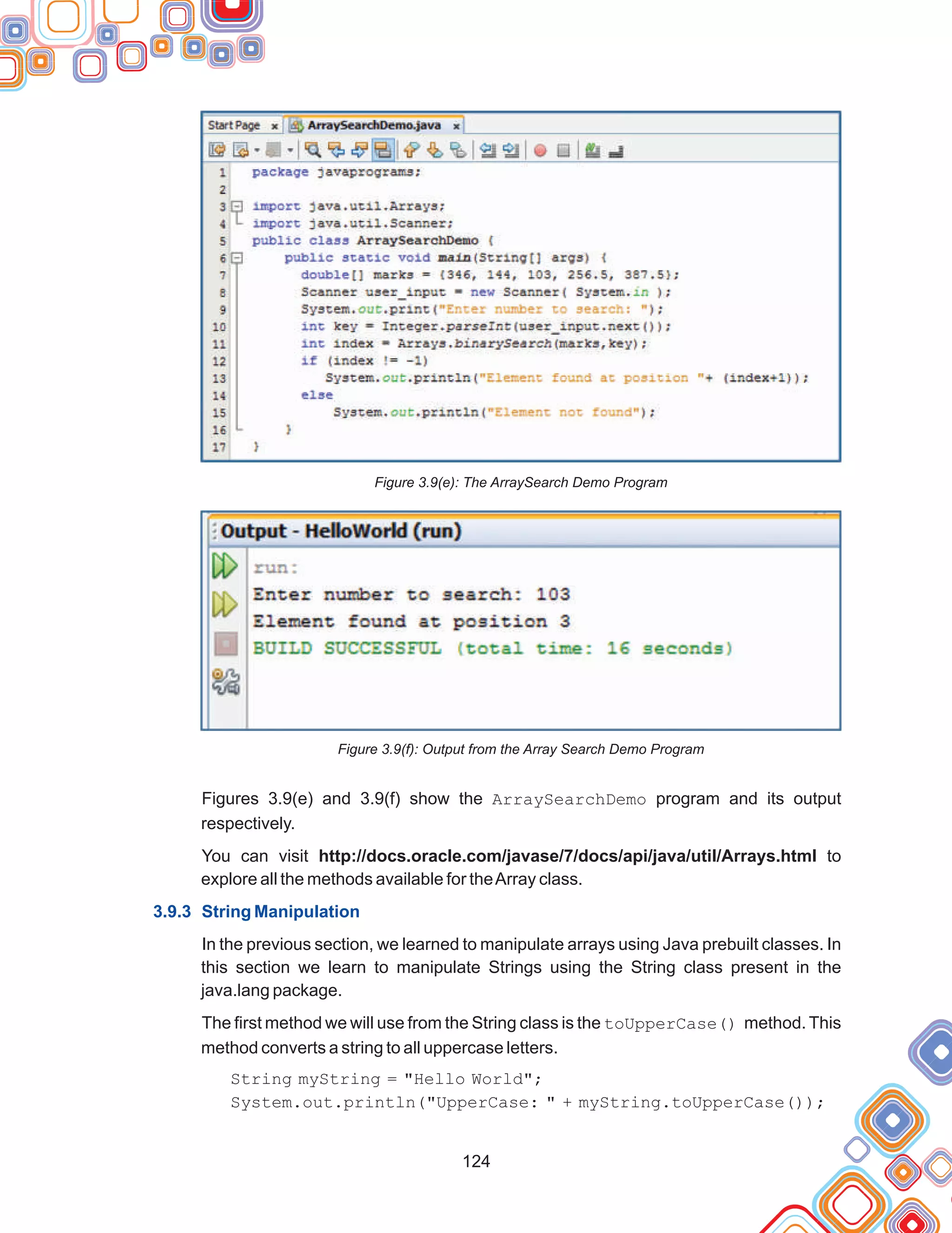 124
Figure 3.9(e): The ArraySearch Demo Program
Figure 3.9(f): Output from the Array Search Demo Program
Figures 3.9(e) and 3.9(f) show the ArraySearchDemo program and its output
respectively.
You can visit http://docs.oracle.com/javase/7/docs/api/java/util/Arrays.html to
explore all the methods available for theArray class.
In the previous section, we learned to manipulate arrays using Java prebuilt classes. In
this section we learn to manipulate Strings using the String class present in the
java.lang package.
The first method we will use from the String class is the toUpperCase() method. This
method converts a string to all uppercase letters.
String myString = "Hello World";
System.out.println("UpperCase: " + myString.toUpperCase());
3.9.3 String Manipulation
 