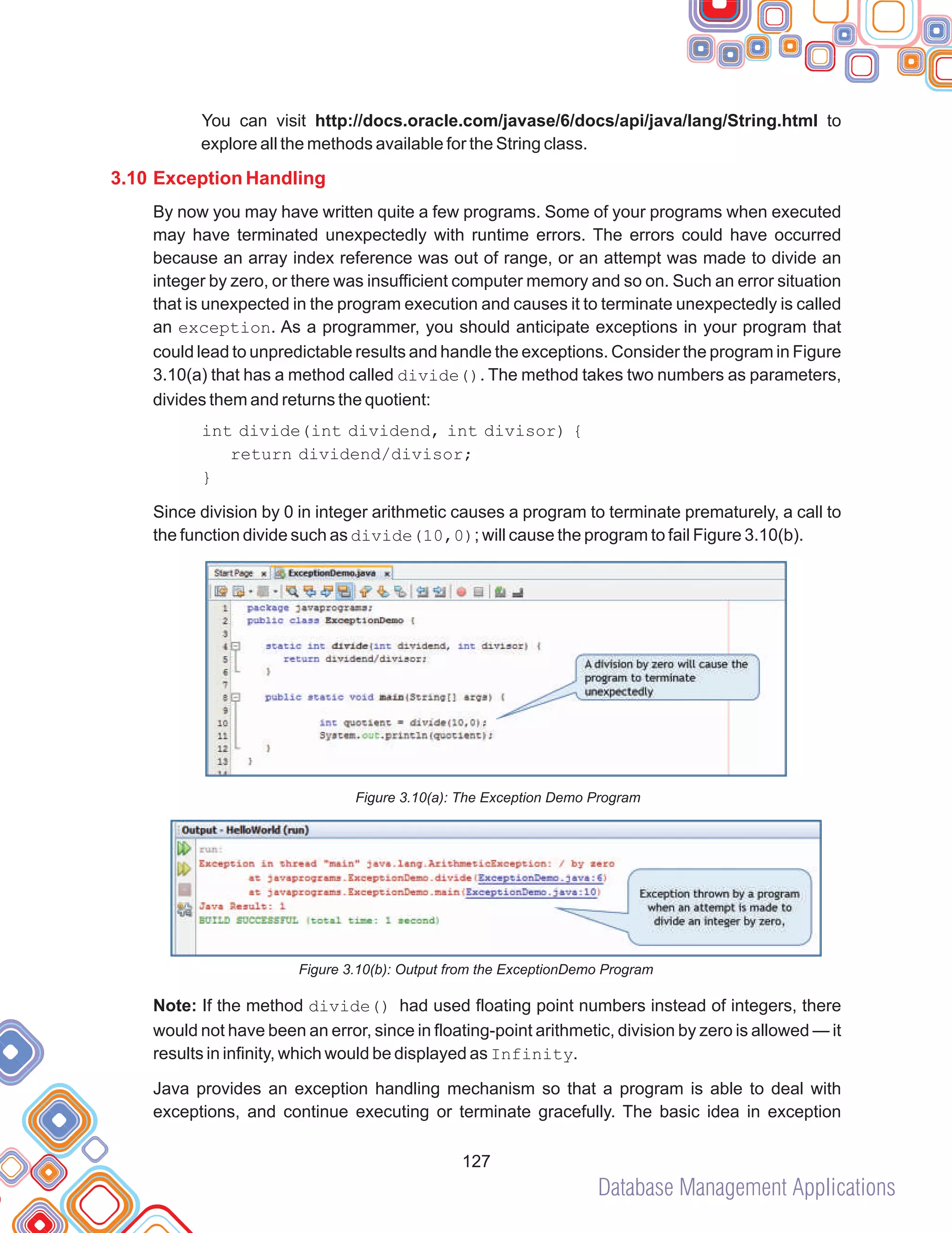 Database Management Applications
127
You can visit http://docs.oracle.com/javase/6/docs/api/java/lang/String.html to
explore all the methods available for the String class.
By now you may have written quite a few programs. Some of your programs when executed
may have terminated unexpectedly with runtime errors. The errors could have occurred
because an array index reference was out of range, or an attempt was made to divide an
integer by zero, or there was insufficient computer memory and so on. Such an error situation
that is unexpected in the program execution and causes it to terminate unexpectedly is called
an exception. As a programmer, you should anticipate exceptions in your program that
could lead to unpredictable results and handle the exceptions. Consider the program in Figure
3.10(a) that has a method called divide(). The method takes two numbers as parameters,
divides them and returns the quotient:
int divide(int dividend, int divisor) {
return dividend/divisor;
}
Since division by 0 in integer arithmetic causes a program to terminate prematurely, a call to
the function divide such as divide(10,0); will cause the program to fail Figure 3.10(b).
Figure 3.10(a): The Exception Demo Program
Figure 3.10(b): Output from the ExceptionDemo Program
Note: If the method divide() had used floating point numbers instead of integers, there
would not have been an error, since in floating-point arithmetic, division by zero is allowed — it
results in infinity, which would be displayed as Infinity.
Java provides an exception handling mechanism so that a program is able to deal with
exceptions, and continue executing or terminate gracefully. The basic idea in exception
3.10 Exception Handling
 
