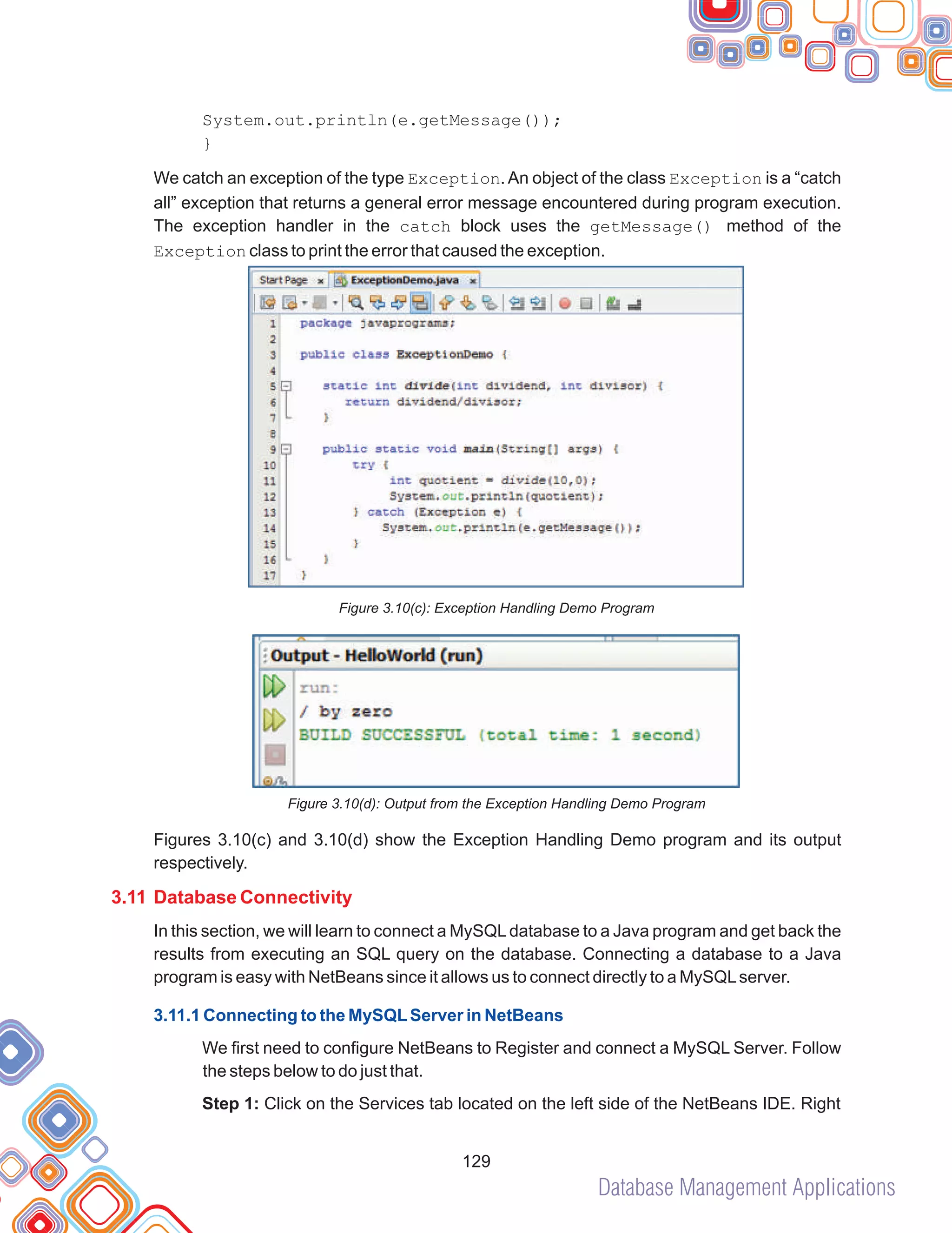 Database Management Applications
129
System.out.println(e.getMessage());
}
We catch an exception of the type Exception.An object of the class Exception is a “catch
all” exception that returns a general error message encountered during program execution.
The exception handler in the catch block uses the getMessage() method of the
Exception class to print the error that caused the exception.
Figure 3.10(c): Exception Handling Demo Program
Figure 3.10(d): Output from the Exception Handling Demo Program
Figures 3.10(c) and 3.10(d) show the Exception Handling Demo program and its output
respectively.
In this section, we will learn to connect a MySQLdatabase to a Java program and get back the
results from executing an SQL query on the database. Connecting a database to a Java
program is easy with NetBeans since it allows us to connect directly to a MySQLserver.
We first need to configure NetBeans to Register and connect a MySQL Server. Follow
the steps below to do just that.
Step 1: Click on the Services tab located on the left side of the NetBeans IDE. Right
3.11 Database Connectivity
3.11.1 Connecting to the MySQLServer in NetBeans
 