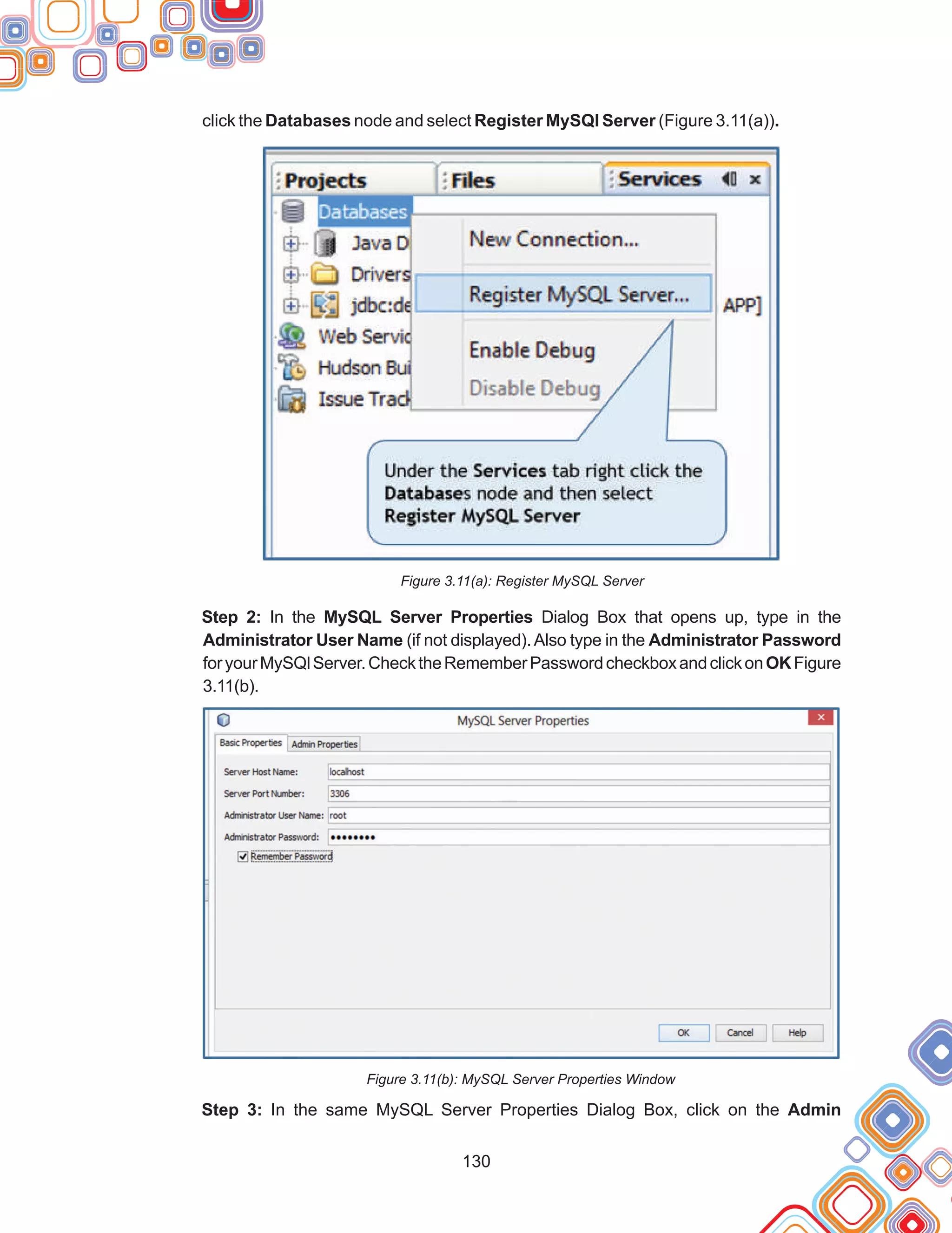 130
click the Databases node and select Register MySQl Server (Figure 3.11(a)).
Figure 3.11(a): Register MySQL Server
Step 2: In the MySQL Server Properties Dialog Box that opens up, type in the
Administrator User Name (if not displayed).Also type in the Administrator Password
foryourMySQlServer.ChecktheRememberPasswordcheckboxandclickonOKFigure
3.11(b).
Figure 3.11(b): MySQL Server Properties Window
Step 3: In the same MySQL Server Properties Dialog Box, click on the Admin
 