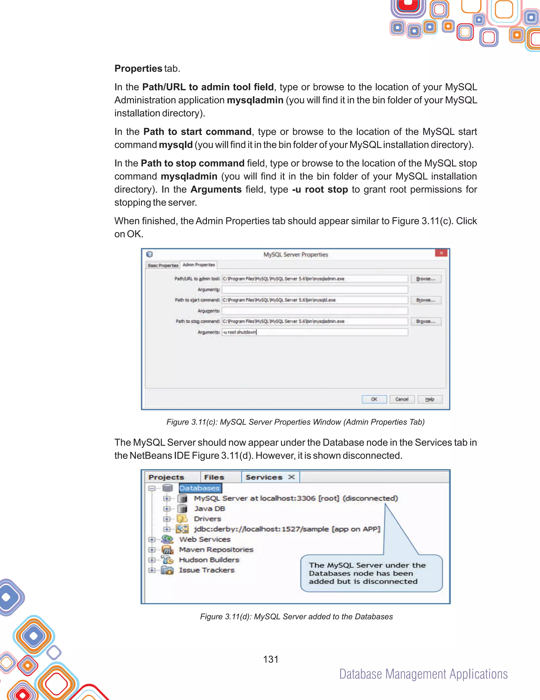 Database Management Applications
131
Properties tab.
In the Path/URL to admin tool field, type or browse to the location of your MySQL
Administration application mysqladmin (you will find it in the bin folder of your MySQL
installation directory).
In the Path to start command, type or browse to the location of the MySQL start
command mysqld (you will find it in the bin folder of your MySQLinstallation directory).
In the Path to stop command field, type or browse to the location of the MySQL stop
command mysqladmin (you will find it in the bin folder of your MySQL installation
directory). In the Arguments field, type -u root stop to grant root permissions for
stopping the server.
When finished, the Admin Properties tab should appear similar to Figure 3.11(c). Click
on OK.
Figure 3.11(c): MySQL Server Properties Window (Admin Properties Tab)
The MySQL Server should now appear under the Database node in the Services tab in
the NetBeans IDE Figure 3.11(d). However, it is shown disconnected.
Figure 3.11(d): MySQL Server added to the Databases
 