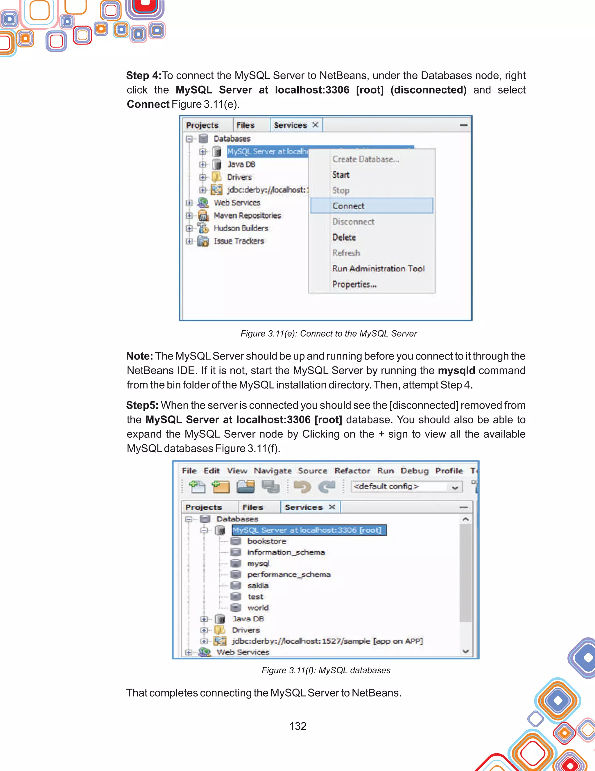 132
Step 4:To connect the MySQL Server to NetBeans, under the Databases node, right
click the MySQL Server at localhost:3306 [root] (disconnected) and select
Connect Figure 3.11(e).
Figure 3.11(e): Connect to the MySQL Server
Note:The MySQLServer should be up and running before you connect to it through the
NetBeans IDE. If it is not, start the MySQL Server by running the mysqld command
from the bin folder of the MySQLinstallation directory.Then, attempt Step 4.
Step5: When the server is connected you should see the [disconnected] removed from
the MySQL Server at localhost:3306 [root] database. You should also be able to
expand the MySQL Server node by Clicking on the + sign to view all the available
MySQLdatabases Figure 3.11(f).
Figure 3.11(f): MySQL databases
That completes connecting the MySQLServer to NetBeans.
 