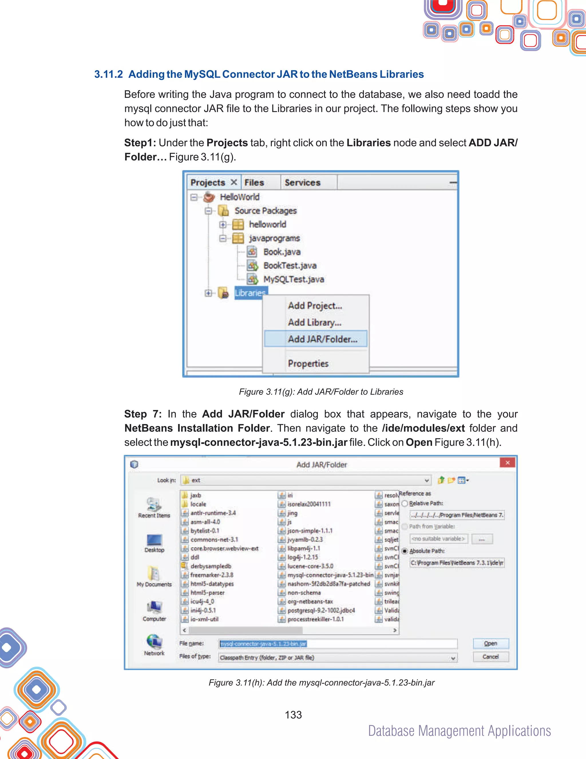 Database Management Applications
133
3.11.2 Adding the MySQLConnector JAR to the NetBeans Libraries
Before writing the Java program to connect to the database, we also need toadd the
mysql connector JAR file to the Libraries in our project. The following steps show you
how to do just that:
Step1: Under the Projects tab, right click on the Libraries node and select ADD JAR/
Folder… Figure 3.11(g).
Figure 3.11(g): Add JAR/Folder to Libraries
Step 7: In the Add JAR/Folder dialog box that appears, navigate to the your
NetBeans Installation Folder. Then navigate to the /ide/modules/ext folder and
select the mysql-connector-java-5.1.23-bin.jar file. Click on Open Figure 3.11(h).
Figure 3.11(h): Add the mysql-connector-java-5.1.23-bin.jar
 