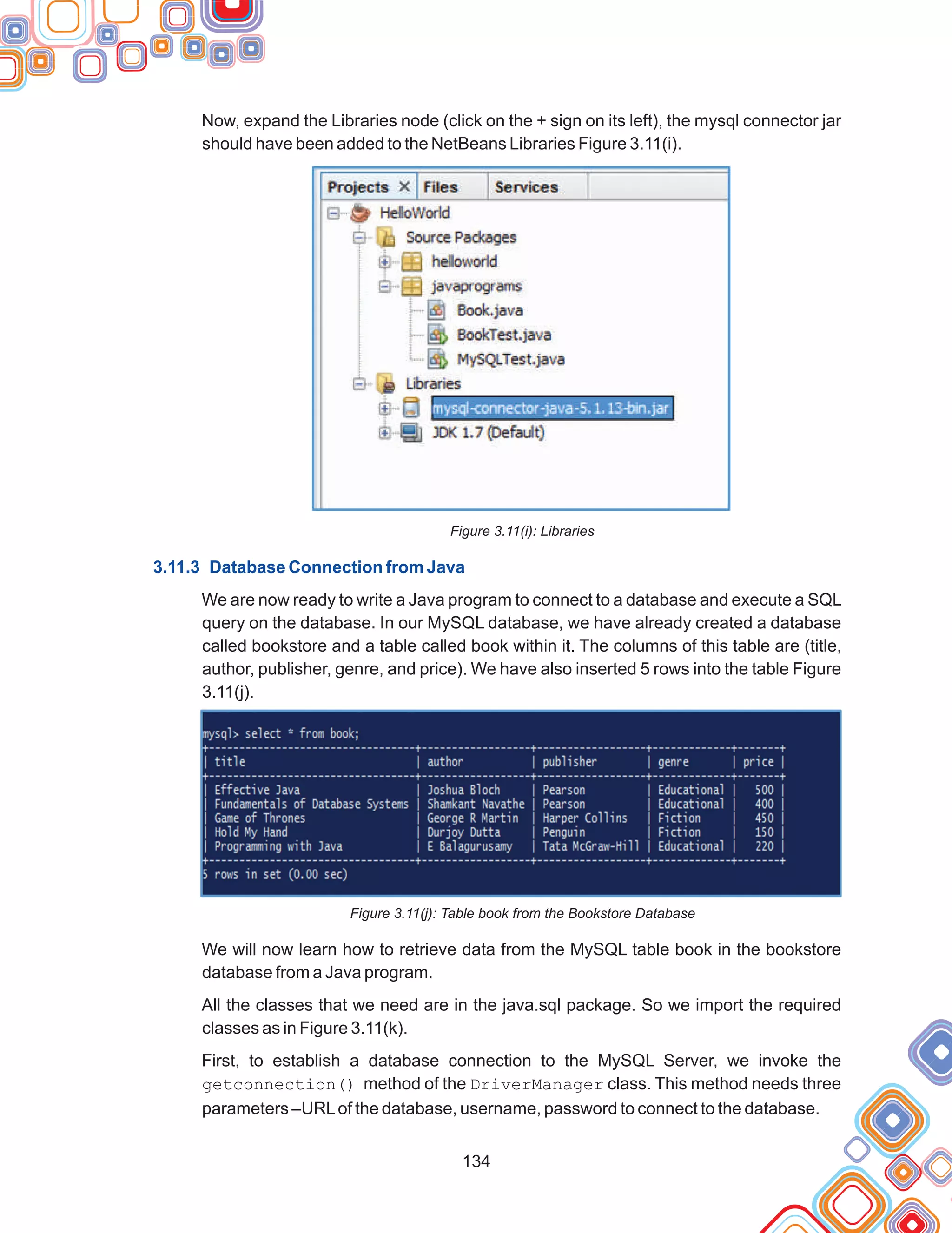 134
Now, expand the Libraries node (click on the + sign on its left), the mysql connector jar
should have been added to the NetBeans Libraries Figure 3.11(i).
Figure 3.11(i): Libraries
We are now ready to write a Java program to connect to a database and execute a SQL
query on the database. In our MySQL database, we have already created a database
called bookstore and a table called book within it. The columns of this table are (title,
author, publisher, genre, and price). We have also inserted 5 rows into the table Figure
3.11(j).
Figure 3.11(j): Table book from the Bookstore Database
We will now learn how to retrieve data from the MySQL table book in the bookstore
database from a Java program.
All the classes that we need are in the java.sql package. So we import the required
classes as in Figure 3.11(k).
First, to establish a database connection to the MySQL Server, we invoke the
getconnection() method of the DriverManager class. This method needs three
parameters –URLof the database, username, password to connect to the database.
3.11.3 Database Connection from Java
 