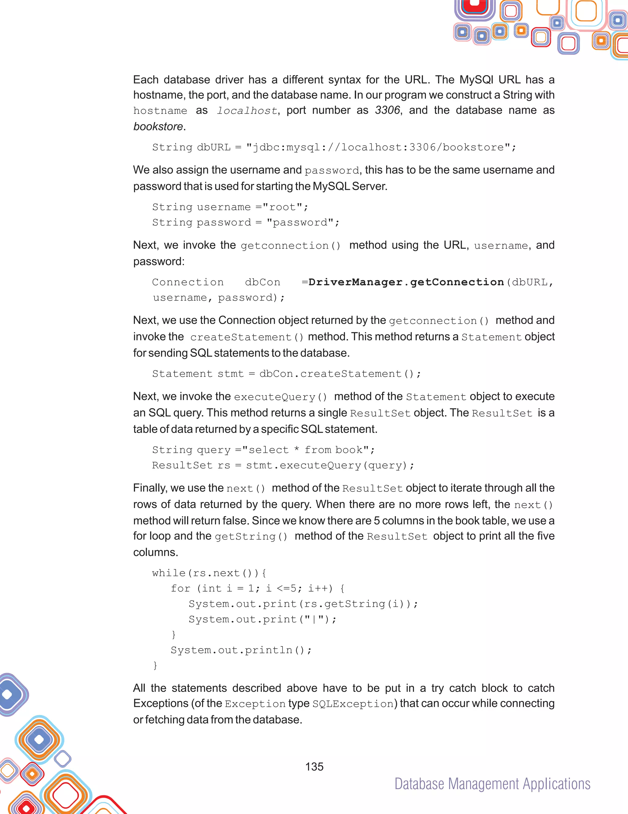 Database Management Applications
135
Each database driver has a different syntax for the URL. The MySQl URL has a
hostname, the port, and the database name. In our program we construct a String with
hostname as localhost, port number as 3306, and the database name as
bookstore.
String dbURL = "jdbc:mysql://localhost:3306/bookstore";
We also assign the username and password, this has to be the same username and
password that is used for starting the MySQLServer.
String username ="root";
String password = "password";
Next, we invoke the getconnection() method using the URL, username, and
password:
Connection dbCon =DriverManager.getConnection(dbURL,
username, password);
Next, we use the Connection object returned by the getconnection() method and
invoke the createStatement() method. This method returns a Statement object
for sending SQLstatements to the database.
Statement stmt = dbCon.createStatement();
Next, we invoke the executeQuery() method of the Statement object to execute
an SQL query. This method returns a single ResultSet object. The ResultSet is a
table of data returned by a specific SQLstatement.
String query ="select * from book";
ResultSet rs = stmt.executeQuery(query);
Finally, we use the next() method of the ResultSet object to iterate through all the
rows of data returned by the query. When there are no more rows left, the next()
method will return false. Since we know there are 5 columns in the book table, we use a
for loop and the getString() method of the ResultSet object to print all the five
columns.
while(rs.next()){
for (int i = 1; i <=5; i++) {
System.out.print(rs.getString(i));
System.out.print("|");
}
System.out.println();
}
All the statements described above have to be put in a try catch block to catch
Exceptions (of the Exception type SQLException) that can occur while connecting
or fetching data from the database.
 