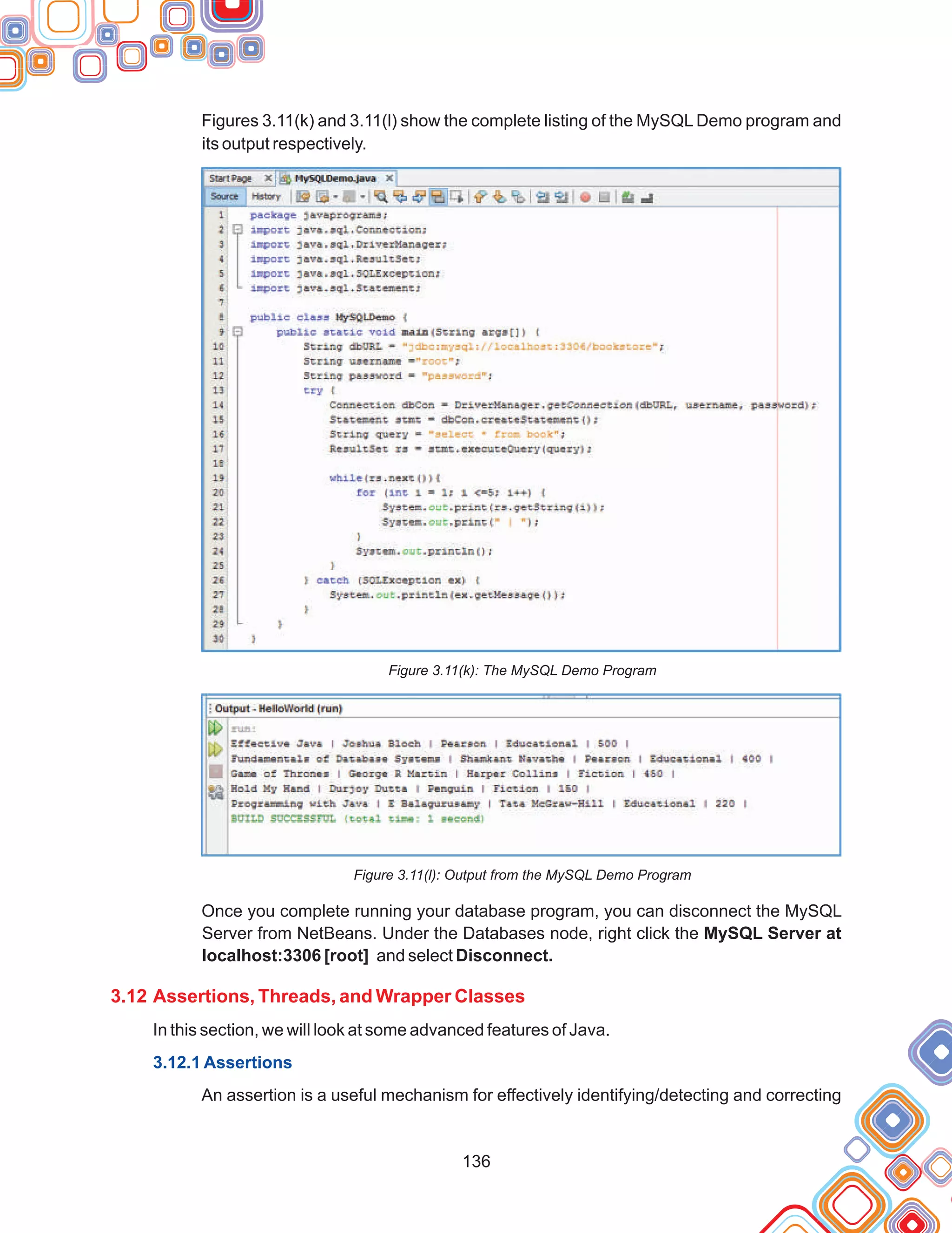 136
Figures 3.11(k) and 3.11(l) show the complete listing of the MySQL Demo program and
its output respectively.
Figure 3.11(k): The MySQL Demo Program
Figure 3.11(l): Output from the MySQL Demo Program
Once you complete running your database program, you can disconnect the MySQL
Server from NetBeans. Under the Databases node, right click the MySQL Server at
localhost:3306 [root] and select Disconnect.
In this section, we will look at some advanced features of Java.
An assertion is a useful mechanism for effectively identifying/detecting and correcting
3.12 Assertions, Threads, and Wrapper Classes
3.12.1 Assertions
 