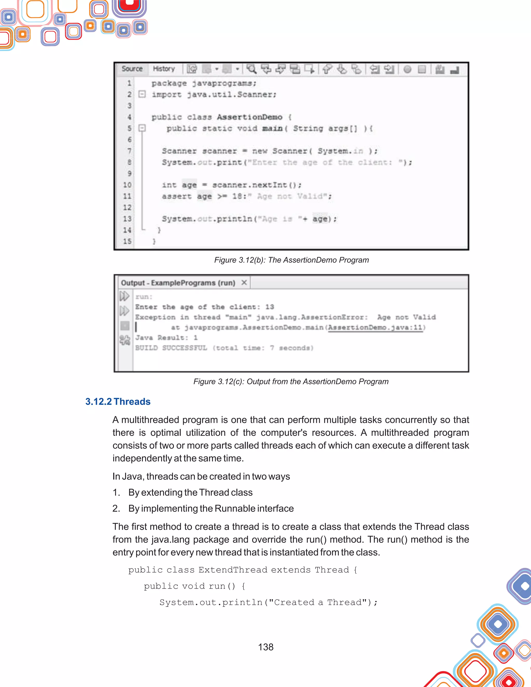 138
Figure 3.12(b): The AssertionDemo Program
Figure 3.12(c): Output from the AssertionDemo Program
A multithreaded program is one that can perform multiple tasks concurrently so that
there is optimal utilization of the computer's resources. A multithreaded program
consists of two or more parts called threads each of which can execute a different task
independently at the same time.
In Java, threads can be created in two ways
1. By extending theThread class
2. By implementing the Runnable interface
The first method to create a thread is to create a class that extends the Thread class
from the java.lang package and override the run() method. The run() method is the
entry point for every new thread that is instantiated from the class.
public class ExtendThread extends Thread {
public void run() {
System.out.println("Created a Thread");
3.12.2 Threads
 