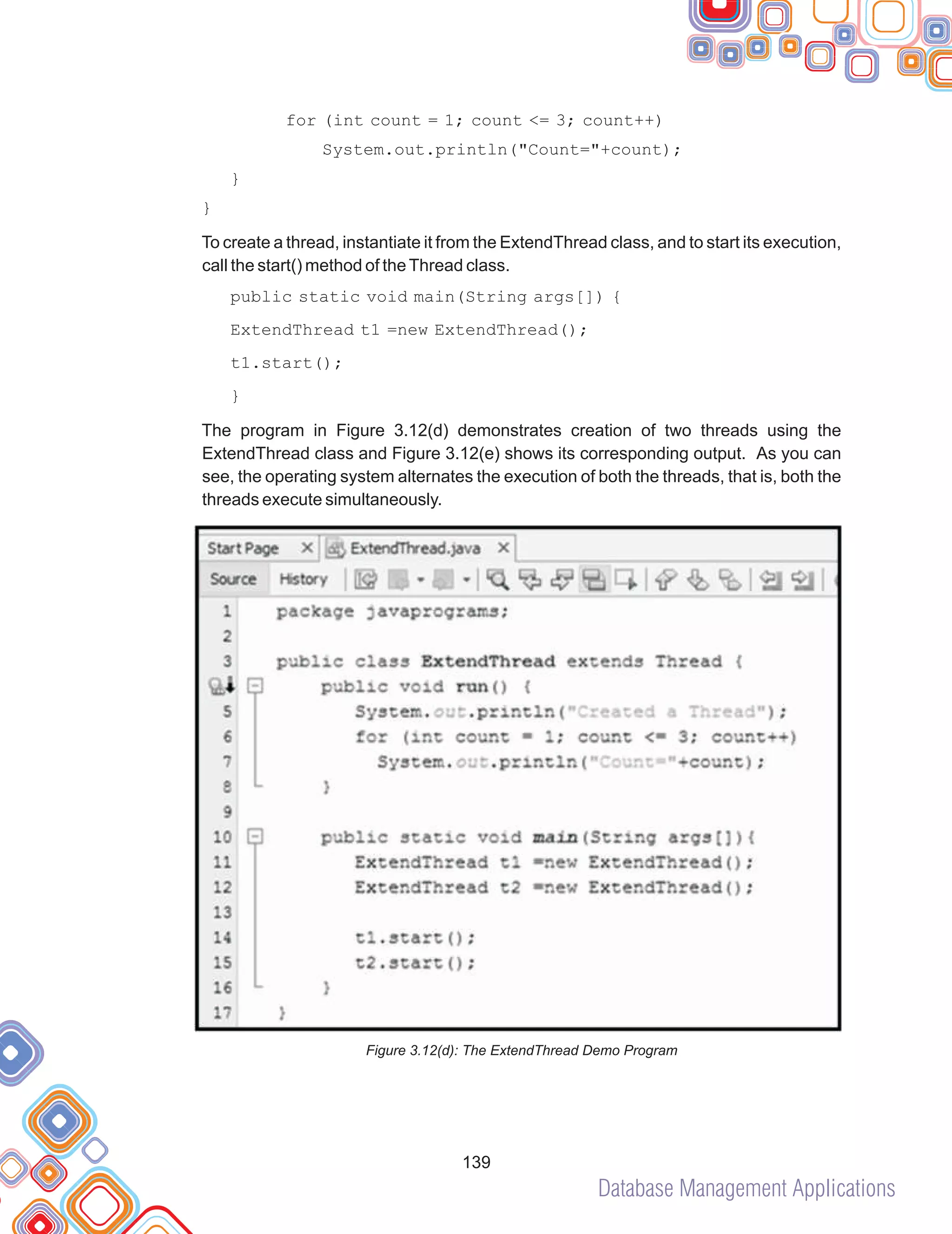 Database Management Applications
139
for (int count = 1; count <= 3; count++)
System.out.println("Count="+count);
}
}
To create a thread, instantiate it from the ExtendThread class, and to start its execution,
call the start() method of theThread class.
public static void main(String args[]) {
ExtendThread t1 =new ExtendThread();
t1.start();
}
The program in Figure 3.12(d) demonstrates creation of two threads using the
ExtendThread class and Figure 3.12(e) shows its corresponding output. As you can
see, the operating system alternates the execution of both the threads, that is, both the
threads execute simultaneously.
Figure 3.12(d): The ExtendThread Demo Program
 